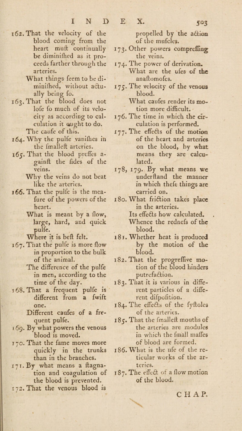 162. That the velocity of the blood coming from the heart muft continually be diminiflied as it pro¬ ceeds farther through the arteries. What things feem to be di- minifhed, without actu¬ ally being fo. 163. That the blood does not lofe fo much of its velo¬ city as according to cal¬ culation it ought to do. The caufe of this. 164. Why the pulfe vanifhes in the fmalleft arteries. 165. That the blood prdfes a- gainft the Tides of the veins. Why the veins do not beat like the arteries. j 66. That the pulfe is the mea- fure of the powers of the heart. What is meant by a flow, large, hard, and quick pulfe. Where it is bell felt. 3 67. That the pulfe is more flow in proportion to the bulk of the animal. The difference of the pulfe in men, according to the time of the day. ? 68. That a frequent pulfe is different from a fwift one. Different caufes of a fre¬ quent pulfe. 169. By what powers the venous blood is moved. 770. That the fame moves more quickly in the trunks than in the branches. 171. By what means a ftagna- tion and coagulation of the blood is prevented. 172. That the venous blood is 4 5°3 propelled by the aCtion of the mufcles. 173. Other powers comprdfing the veins. 174. The power of derivation. What are the ufes of the anaftomofes. 175. The velocity of the venous blood. What caufes render its mo¬ tion more difficult. 176. The time in which the cir¬ culation is performed. 177. The effeCts of the motion of the heart and arteries on the blood, by what means they are calcu¬ lated. 178. 179. By what means we underftand the manner in which thefe things are carried on. 180. What friCtion takes place in the arteries. Its effeCts how calculated. Whence the rednefs of the blood. 181. Whether heat is produced by the motion of the blood. 182. That the progreffive mo¬ tion of the blood hinders putrefaction, 183. That it is various in diffe¬ rent particles of a diffe¬ rent difpofition. 184. The effeCts of the fyfloles of the arteries. 185. That the fmalleft mouths of the arteries are modules in which the fmall mafies of blood are formed. 186. What is the ufe of the re¬ ticular works of the ar¬ teries. 187. The effeCt of a flow motion of the blood. CHAR