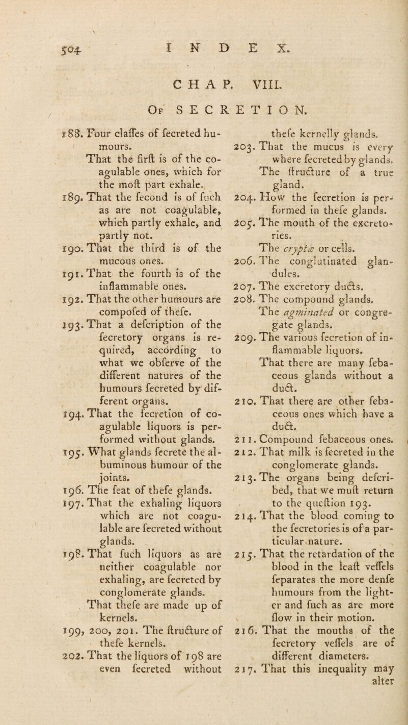 V S°4- CHAP. VIII. Of SECRETION. i 88. Four claffes of fecreted hu¬ mours. That the Aril is of the co- agulable ones, which for the moil part exhale. 189. That the fecond is of fuch as are not coagulable, which partly exhale, and partly not. 190. That the third is of the mucous ones. ipr.That the fourth is of the inflammable ones. 192. That the other humours are compofed of thefe. 193. That a defcription of the fecretory organs is re¬ quired, according to what we obferve of the different natures of the humours fecreted bv dif- ferent organs. 194. That the fecretion of co¬ agulable liquors is per¬ formed without glands. 195. What glands fecrete the al¬ buminous humour of the joints. 196. The feat of thefe glands. 197. That the exhaling liquors which are not coagu¬ lable are fecreted without glands. 198. That fuch liquors as are neither coagulable nor exhaling, are fecreted by conglomerate glands. That thefe are made up of kernels. 199, 200, 201. The flrudlure of thefe kernels. 202. That the liquors of 198 are even fecreted without thefe kernelly glands. 203. That the mucus is every where fecreted by glands. The ftru&ure of a true gland. 204. How the fecretion is per¬ formed in thefe glands. 205. The mouth of the excreto- ries. The crypt# or cells. 206. The conglutinated glan¬ dules. 207. The excretory du£ts. 208. The compound elands. The agminated or congre¬ gate glands. 209. The various fecretion of in¬ flammable liquors. That there are many feba- ceous glands without a du6f. 210. That there are other feba- ceous ones which have a du£L 211. Compound febaceous ones. 212. That milk is fecreted in the conglomerate glands. 213. The organs being defcri- bed, that we mull return to the queflion 193. 214. That the blood coming to the fecretories is of a par¬ ticular nature. 215. That the retardation of the blood in the lead veflels feparates the more denfe humours from the light¬ er and fuch as are more flow in their motion. 216. That the mouths of the fecretory veflels are of different diameters. 217. That this inequality may alter