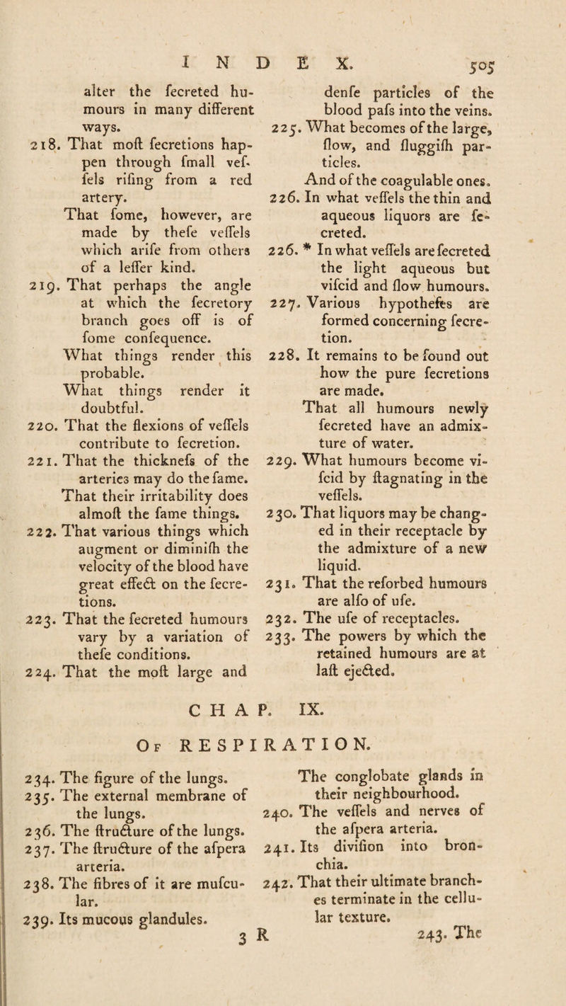alter the fecreted hu¬ mours in many different ways. 218. That mofl fecretions hap¬ pen through fmall vefi fels rifing from a red artery. That fome, however, are made by thefe veffels which arife from others of a leffer kind. 219. That perhaps the angle at which the fecretory branch goes off is of fome confequence. What things render this probable. What things render it doubtful. 220. That the flexions of veffels contribute to fecretion. 221. That the thicknefs of the arteries may do the fame. That their irritability does almoft the fame things. 222. That various things which augment or diminifh the velocity of the blood have great effedt on the fecre¬ tions. 223. That the fecreted humours vary by a variation of thefe conditions. 224. That the moft large and 505 denfe particles of the blood pafs into the veins. 225. What becomes of the large, flow, and fluggifh par¬ ticles. And of the coagulable ones. 226. In what veffels the thin and aqueous liquors are fe¬ creted. 226. * In what veffels arefecreted the light aqueous but vifcid and flow humours. 227. Various hypothecs are formed concerning fecre¬ tion. 228. It remains to be found out how the pure fecretions are made. That all humours newly fecreted have an admix- ture of water. 229. What humours become vi¬ fcid by flagnating in the veffels. 230. That liquors may be chang¬ ed in their receptacle by the admixture of a new liquid. 231. That the reforbed humours are alfo of ufe. 232. The ufe of receptacles. 233. The powers by which the retained humours are at laft eje&ed. CHAP, IX. Of RESPIRATION. 234. The figure of the lungs. 235. The external membrane of the lungs. 2 36. The ftru£ture of the lungs. 237. The ftru&ure of the afpera arteria. 238. The fibres of it are mufcu- lar. 239. Its mucous glandules. The conglobate glands in their neighbourhood. 240. The veffels and nerves of the afpera arteria. 241. Its divifion into bron¬ chia. 242. That their ultimate branch¬ es terminate in the cellu¬ lar texture. 243. The