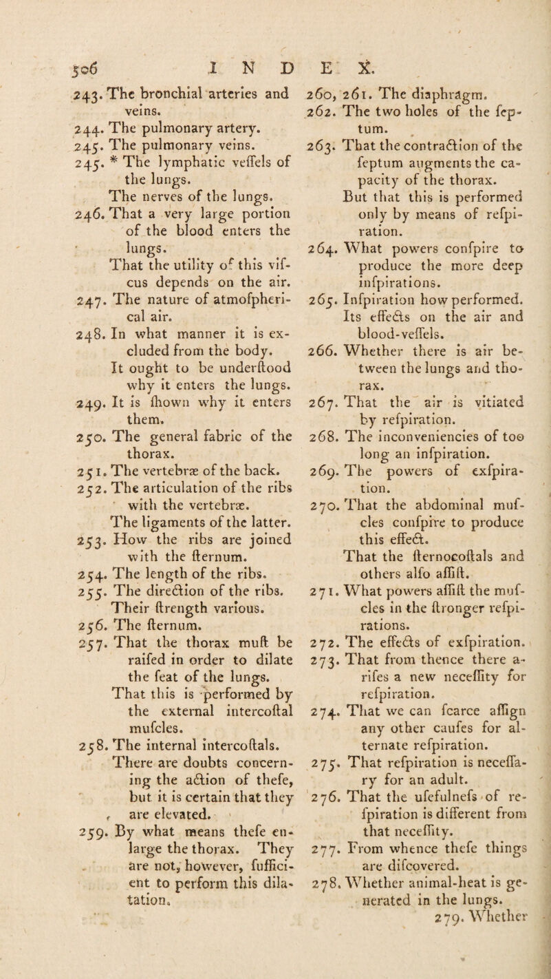 243. The bronchial arteries and veins. 244. The pulmonary artery. 245. The pulmonary veins. 245. * The lymphatic veffels of the lungs. The nerves of the lungs. 246. That a very large portion of the blood enters the lungs. That the utility of this vif- cus depends on the air. 247. The nature of atmofpheri- cal air. 248. In what manner it is ex¬ cluded from the body. It ought to be underftood why it enters the lungs. 249. It is ftiown why it enters them. 250. The general fabric of the thorax. 251. The vertebrae of the back. 252. The articulation of the ribs with the vertebrae. The ligaments of the latter. 253. How the ribs are joined with the fternum. 254. The length of the ribs. 255. The direction of the ribs. Their ftrength various. 256. The fternum. 257. That the thorax mull be raifed in order to dilate the feat of the lungs. That this is performed by the external intercoftal mufcles. 258. The internal intercoftals. There are doubts concern¬ ing the adtion of thefe, but it is certain that they t are elevated. 259. By what means thefe en¬ large the thorax. They are not, however, fuffici- ent to perform this dila¬ tation. 260, 261. The diaphragm. 262. The two holes of the fep- turn. 263. That the contraction of the feptum augments the ca¬ pacity of the thorax. But that this is performed only by means of refpi- ration. 264. What powers confpire to produce the more deep infpirations. 265. Infpiration how performed. Its effects on the air and blood-veffels. 266. Whether there is air be¬ tween the lungs and tho¬ rax. 267. That the air is vitiated by refpiration. 268. The inconveniencies of too long an infpiration. 269. The powers of exfpira- tion. 270. That the abdominal muf¬ cles confpire to produce this effect. That the fternocoftals and others alfo afiift. 271. What powders afiift the muf¬ cles in the ftronger refpi- rations. 272. The effedfts of exfpiration. 273. That from thence there a- rifes a new neceflity for refpiration. 274. That we can fcarce afiign any other caufes for al¬ ternate refpiration. 275. That refpiration is neceffa- ry for an adult. 276. That the ufefulnefs of re¬ fpiration is different from that necefiity. 277. From whence thefe things are difcovered. 278. Whether animal-heat is ge¬ nerated in the lungs. 279. Whether