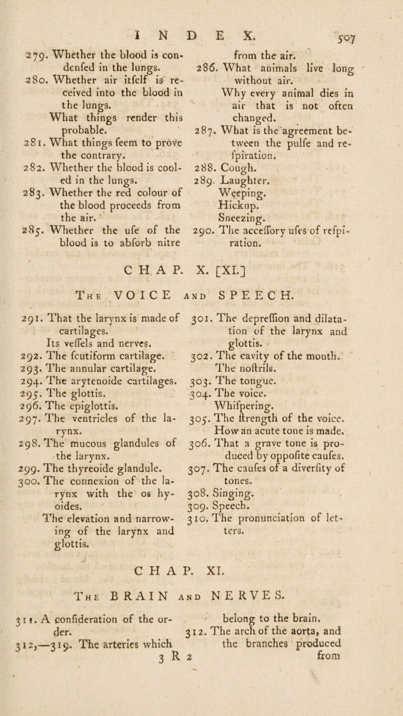 279. Whether the blood is con- denfed in the lungs. 280. Whether air itfelf is re¬ ceived into the blood in the lungs. What things render this probable. 281. What things feem to prove the contrary. 282. Whether the blood is cool¬ ed in the lungs. 283. Whether the red colour of the blood proceeds from the air. 285. Whether the ufe of the blood is to abforb nitre E X. 507 from the air. 286. What animals live long without air. Why every animal dies in air that is not often changed. 287. What is the agreement be¬ tween the pulfe and re- fpiration. 288. Cough. 289. Laughter. Weeping. Hickup. Sneezing. 290. The acceffory ufes of refpi- ration. CHAP. X. [XL] The VOICE and SPEECH. 291. That the larynx is made of cartilages. Its veffels and nerves. 292. The fcutiform cartilage. 293. The annular cartilage. 294. The arytenoide cartilages. 295. The glottis. 296. The epiglottis. 297. The ventricles of the la¬ rynx. 298. The mucous glandules of the larynx. 299. The thyreoide glandule. 300. The connexion of the la¬ rynx with the os hy- oides. The elevation and narrow¬ ing of the larynx and glottis. C H A 301. The depreffion and dilata¬ tion of the larynx and glottis. 302. The cavity of the mouth. The noftrils. 303. The tongue. 304. The voice, ering. 305. The ftrength of the voice. How an acute tone is made. 306. That a grave tone is pro¬ duced by oppofite caufes. 307. The caufes of a diverfity of tones. 308. Singing. 309. Speech. 310. The pronunciation of let¬ ters. P. XI. The BRAIN and NERVES. 311. A eonfideration of the or- belong to the brain, ider. 312. The arch of the aorta, and 312, —319. The arteries which the branches produced