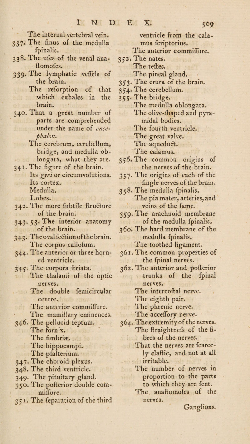 The internal vertebral vein. 337. The finus of the medulla fpinalis. 338. The ufes of the venal ana- ftomofes. 339. The lymphatic vefiels of the brain. The reforption of that which exhales in the brain. 340. That a great number of parts are comprehended under the name of ence¬ phalon. The cerebrum, cerebellum, bridge, and medulla ob¬ longata, what they are. 341. The figure of the brain. Its gyri or circumvolutions. Its cortex. Medulla. Lobes. 342. The more fubtile ftru&ure of the brain. 343. 53. The interior anatomy of the brain. 343. The oval fedlion of the brain. The corpus callofum. 344. The anterior or three horn¬ ed ventricle. 345. The corpora Itriata. The thalami of the optic nerves. The double femicircular centre. The anterior commiflure. The mamillary eminences. 346. The pellucid feptum. The fornix. The fimbriae. The hippocampi. The pfalterium. 347. The choroid plexus. 348. The third ventricle. 349. The pituitary gland. 350. The pofterior double com¬ miflure. 351. The feparation of the third ventricle from the cala¬ mus fcriptorius. The anterior commiflure. 352. The nates. The teftes. The pineal gland. 353. The crura of the brain. 354. The cerebellum. 355. The bridge. The medulla oblongata. The olive-lhaped and pyra¬ midal bodies. The fourth ventricle. The great valve. The aqueduct. The calamus. 356. The common origins of the nerves of the brain. 357. The origins of each of the Angle nerves of the brain. 358. The medulla fpinalis. The pia mater, arteries, and veins of the fame. 359. The arachnoid membrane of the medulla fpinalis. 360. The hard membrane of the medulla fpinalis. The toothed ligament. 361. The common properties of the fpinal nerves. 362. The anterior and pofterior trunks of the fpinal nerves. The intercoftal nerve. The eighth pair. The phrenic nerve. The acceflory nerve. 364. The extremity of the nerves. The ftraightnefs of the fi¬ bres of the nerves. That the nerves are fcarce- ly elaftic, and not at all irritable. The number of nerves in proportion to the parts to which they are fent. The anaftomofes of the nerve 3. Ganglions.