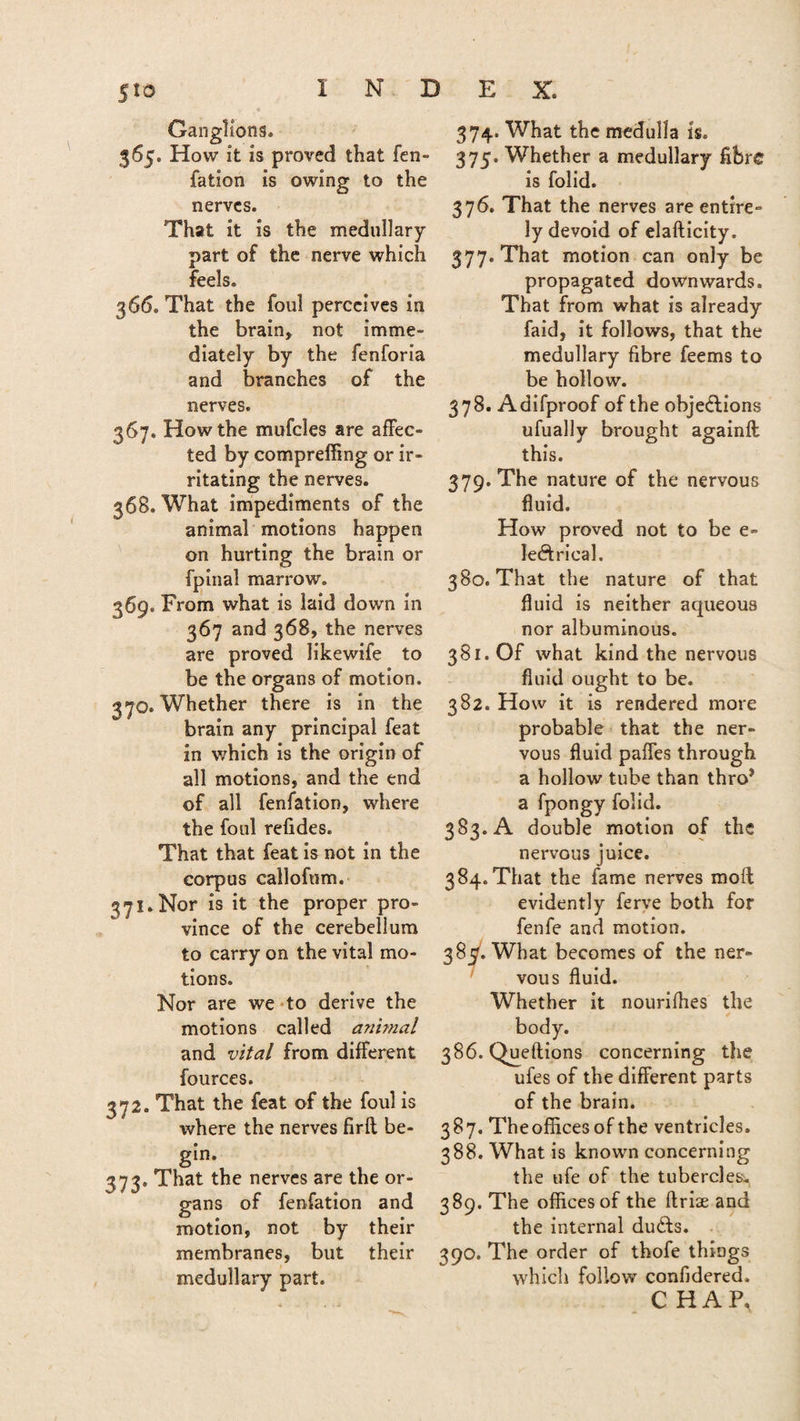 S'lo INDEX. Ganglions. 365. How it is proved that fen- fation is owing to the nerves. That it is the medullary part of the nerve which feels. 366. That the foul perceives in the brain, not imme¬ diately by the fenforia and branches of the nerves. 367. How the mufcles are affec¬ ted by compreffing or ir¬ ritating the nerves. 368. What impediments of the animal motions happen on hurting the brain or fpinal marrow. 369. From what is laid down in 367 and 368, the nerves are proved likewife to be the organs of motion. 370. Whether there is in the brain any principal feat in which is the origin of all motions, and the end of all fenfation, where the foul relides. That that feat is not in the corpus callofum. 371. Nor is it the proper pro¬ vince of the cerebellum to carry on the vital mo¬ tions. Nor are we to derive the motions called animal and vital from different fources. 372. That the feat of the foul is where the nerves firft be¬ gin. 373. That the nerves are the or¬ gans of fenfation and motion, not by their membranes, but their medullary part. 374. What the medulla is. 375. Whether a medullary fibre is folid. 376. That the nerves are entire¬ ly devoid of elafticity. 377. That motion can only be propagated downwards. That from what is already faid, it follows, that the medullary fibre feems to be hollow. 378. Adifproof of the objections ufually brought againft this. 379. The nature of the nervous fluid. How proved not to be e- lectrical. 380. That the nature of that fluid is neither aqueous nor albuminous. 381. Of what kind the nervous fluid ought to be. 382. How it is rendered more probable that the ner¬ vous fluid paffes through a hollow tube than throJ a fpongy folid. 383. A double motion of the nervous juice. 384. That the fame nerves moil evidently ferve both for fenfe and motion. 38^. What becomes of the ner¬ vous fluid. Whether it nourifhes the body. 386. Queftions concerning the ufes of the different parts of the brain. 387. Theofficesof the ventricles. 388. What is known concerning the ufe of the tubercles:, 389. The offices of the ftriae and the internal duefts. 390. The order of thofe things which follow confidered. C HAP,