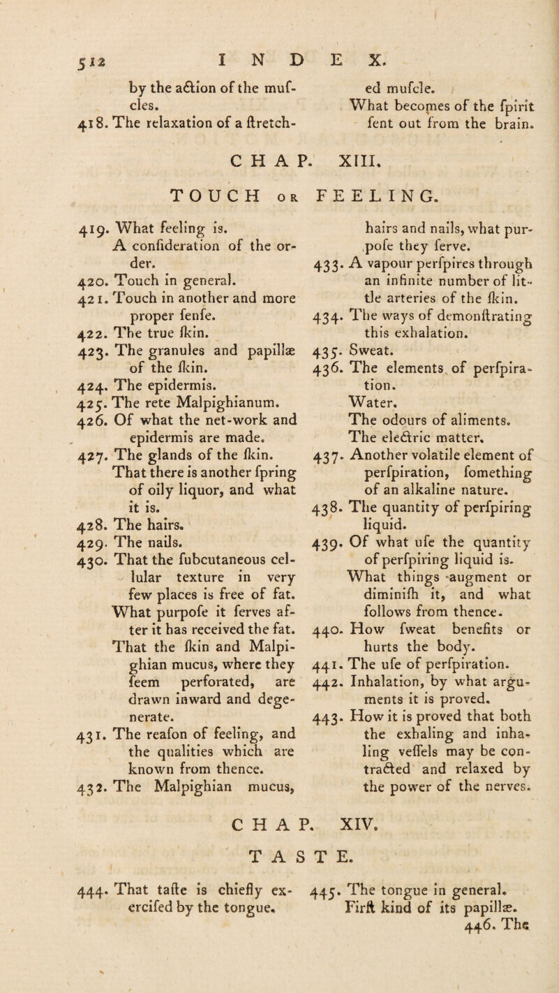 by the a&ion of the muf- cles. 418. The relaxation of a ftretch- C H A P. ed rnufcle. What becomes of the fpirit fent out from the brain. XIII. TOUCH or 419. What feeling is. A confideration of the or¬ der. 420. Touch in general. 421. Touch in another and more proper fenfe. 422. The true Ikin. 423. The granules and papillae of the lkin. 424. The epidermis. 425. The rete Malpighianum. 426. Of what the net-work and epidermis are made. 427. The glands of the Hein. That there is another fpring of oily liquor, and what it is. 428. The hairs. 429. The nails. 430. That the fubcutaneous cel¬ lular texture in very few places is free of fat. What purpofe it ferves af¬ ter it has received the fat. That the Ikin and Malpi¬ ghian mucus, where they feem perforated, are drawn inward and dege¬ nerate. 431. The reafon of feeling, and the qualities which are known from thence. 432. The Malpighian mucus, FEELING. hairs and nails, what pur- ,pofe they ferve. 433. A vapour perfpires through an infinite number of lit¬ tle arteries of the Ikin. 434. The ways of demonftrating this exhalation. 435. Sweat. 436. The elements, of perfpira- tion. Water. The odours of aliments. The electric matter, 437. Another volatile element of perfpiration, fomething of an alkaline nature. 438. The quantity of perfpiring liquid. 439. Of what ufe the quantity of perfpiring liquid is. What things -augment or diminilh it, and what follows from thence. 440. How fweat benefits or hurts the body. 441. The ufe of perfpiration. 442. Inhalation, by what argu¬ ments it is proved. 443. How it is proved that both the exhaling and inha¬ ling veflels may be con¬ tracted and relaxed by the power of the nerves. CHAP. XIV, TASTE. 444. That tafte is chiefly ex- 445* The tongue in general, ercifed by the tongue, Firft kind of its papilla. 446. The