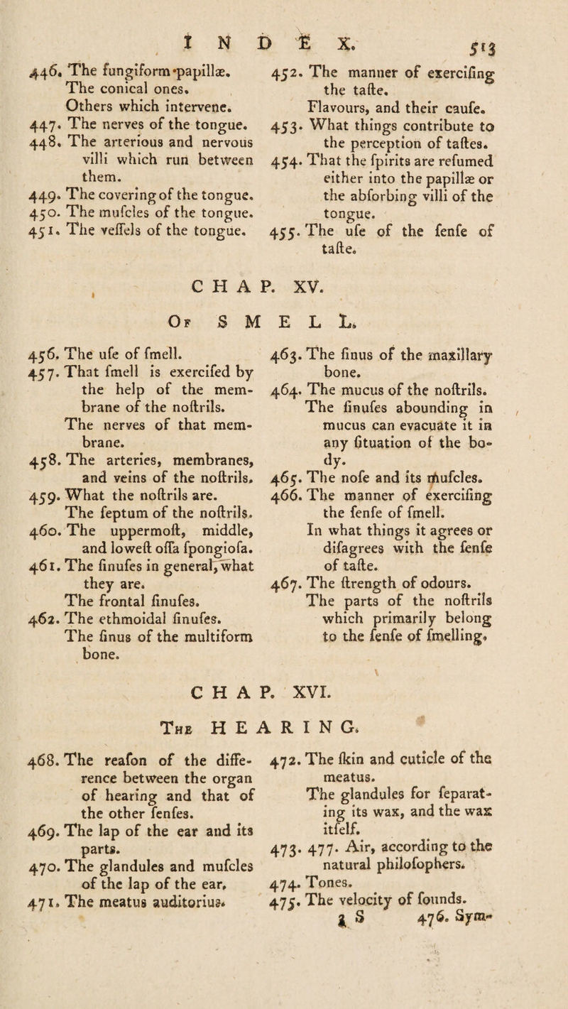 * 446* The fungiform 'papillae. The conical ones. Others which intervene. 447. The nerves of the tongue. 448. The arterious and nervous villi which run between them. 449. The covering of the tongue. 450. The mufcles of the tongue. 451. The veffels of the tongue. 452. The manner of exercifing the tafte. Flavours, and their caufe. 453* What things contribute to the perception of taftes. 454. That the fpirits are refumed either into the papillae or the abforbing villi of the tongue. 455. The ufe of the fenfe of tafte. CHAP. XV. Of S M 456. The ufe of fmell. 457. That fmell is exercifed by the help of the mem* brane of the noftrils. The nerves of that mem¬ brane. 458. The arteries, membranes, and veins of the noftrils. 459. What the noftrils are. The feptum of the noftrils. 460. The uppermoft, middle, and loweft offa fpongiofa. 461. The finufes in general, what they are. The frontal finufes. 462. The ethmoidal finufes. The finus of the multiform bone. CHAR ELL. 463. The finus of the maxillary bone. 464. The mucus of the noftrils. The finufes abounding in mucus can evacuate it in any fituation of the bo¬ dy. 465. The nofe and its rfmfcles. 466. The manner of exercifing the fenfe of fmell. In what things it agrees or difagrees with the fenfe of tafte. 467. The ftrength of odours. The parts of the noftrils which primarily belong to the fenfe of fmelling, \ XVI. The H E 468. The reafon of the diffe¬ rence between the organ of hearing and that of the other fenfes. 469. The lap of the ear and its parts. 470. The glandules and mufcles of the lap of the ear, 471. The meatus auditorium .RING. 472. The lkin and cuticle of the meatus. The glandules for feparat- ing its wax, and the wax itfelf. 473. 477. Air, according to the natural philofophers. 474. Tones. 47c. The velocity of founds. I S 476. Sym«
