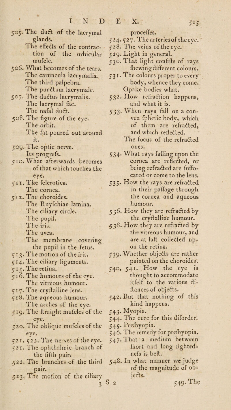 505. The dud of the lacrymal glands. The effects of the contrac¬ tion of the orbicular mufcle. 506. What becomes of the tears. The caruncula lacrymalis. The third palpebra. The pundum lacrymale. 507. The dudus lacrymalis. The lacrymal fac. The nafal dud. 508. The figure of the eye. The orbit. The fat poured out around it. 509. The optic nerve. Its progrefs. 510. What afterwards becomes of that which touches the eye. The fclerotica. The cornea. The choroides. The Ruyfchian lamina. The ciliary circle. The pupil. The iris. The uvea. The membrane covering the pupil in the fetus. 513. The motion of the iris. 514. The ciliary ligaments. 515. The retina. 5 16. The humours of the eye. The vitreous humour. 517. The cryftalline lens. 5 18. The aqueous humour. The arches of the eye. 519. The llraight mufcles of the eye. 520. The oblique mufcles of the 515 511 512. eve. J 521,52 2. The nerves of the eye. 521. The ophthalmic branch of the fifth pair. ,522. The branches of the third pair. 523. The motion of the ciliary 3 proceffes. 524.527. The arteries of the eye. 528. The veins of the eye. 529. Light in general. 530. That light confifts of rays filewing different colours. 531. The colours proper to every body, whence they come. Opake bodies what. 532. How refradion happens, and what it is. 533. When rays fall on a con¬ vex fpheric body, which of them are refraded, and which refleded. The focus of the refraded ones. 534. What rays falling upon the cornea are refleded, or being refraded are fuffo- cated or come to the lens. 535. How the rays are refraded in their paffage through the cornea and aqueous humour. 536. How they are refraded by the cryfialline humour. 538. How they are refraded by the vitreous humour, and are at la It colled ed up¬ on the retina. Whether objeds are rather painted on the choroides. 541. How the eye is thought to accommodate itfelf to the various di- ff anccs of objeds. But that nothing of this kind happens. Myopia. The cure for this diforder. Prefbyopia. The remedy for prefibyopia. That a medium between fhort and long lighted- nefs is beft. In what manner wc judge of the magnitude of ob¬ jeds. S 2 549. The 539* 54°> 542. 543- 544- 545- 546. 547- 548,