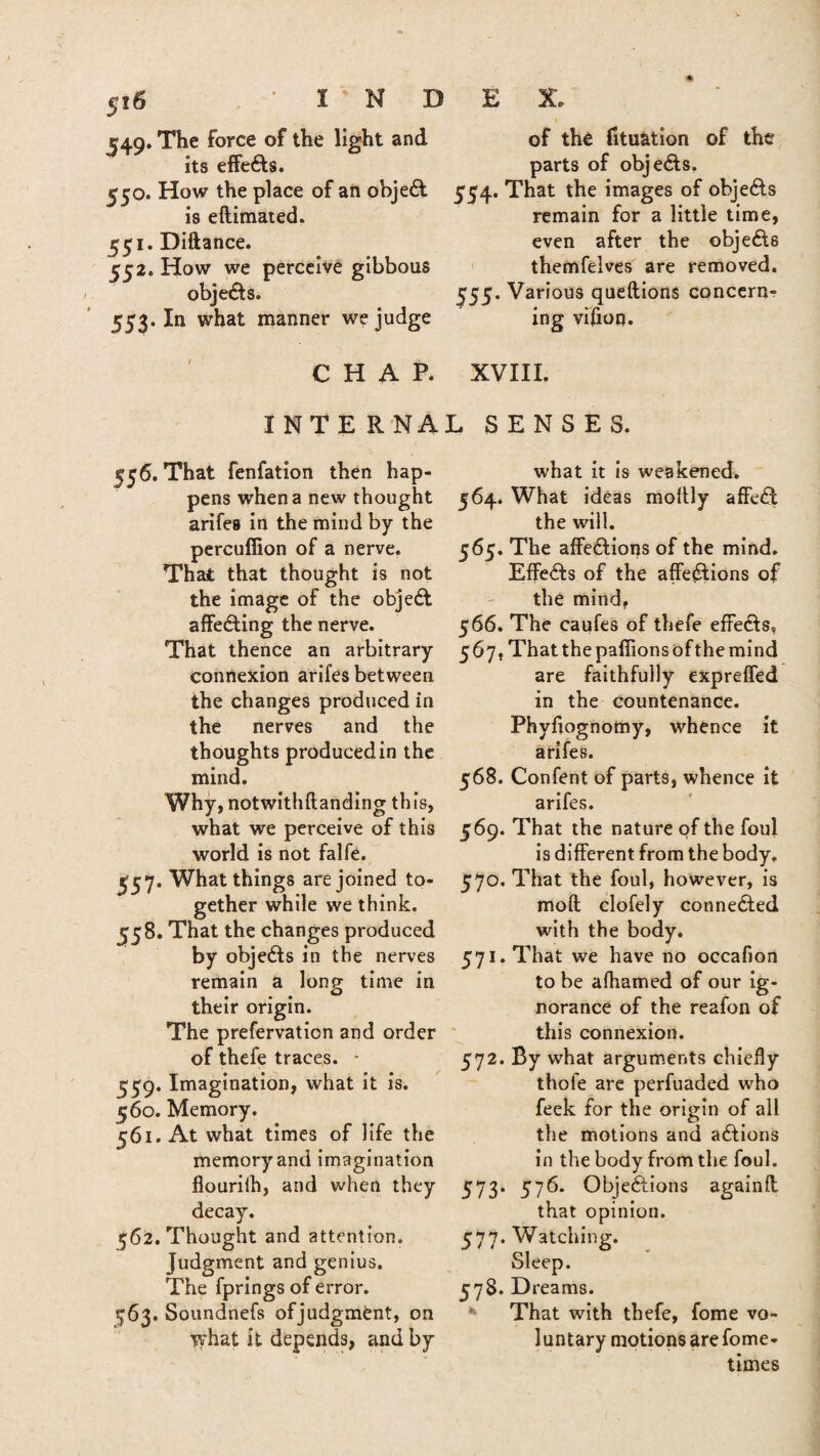 549. The force of the light and its effeCts. 550. How the place of an objeCl is eftimated. 551. Diftance. 552. How we perceive gibbous objects. 553. In what manner we judge CHAP. I NT E R NA 556. That fenfation then hap¬ pens when a new thought arife8 in the mind by the percuflion of a nerve. That that thought is not the image of the objeCt affecting the nerve. That thence an arbitrary connexion arifes between the changes produced in the nerves and the thoughts produced in the mind. Why, notwithftanding this, what we perceive of this world is not falfe. £57. What things are joined to¬ gether while we think. 558. That the changes produced by objects in the nerves remain a long time in their origin. The prefervation and order of thefe traces. - 559. Imagination, what it is. 560. Memory. 561. At what times of life the memory and imagination flourilh, and when they decay. 562. Thought and attention. Judgment and genius. The fprings of error. 763. Soundnefs ofjudgment, on vsrhat it depends, and by of the fituation of the parts of objects, 554. That the images of objects remain for a little time, even after the objects themfelves are removed. 555. Various queftions concern¬ ing vifion. XVIII. L SENSES. what it is weakened. 564. What ideas moltly affe£t the will. 565. The affections of the mind. Effects of the affections of the mind, 566. The caufes of thefe effects, 567. That the pafiions of the mind are faithfully expreffed in the countenance. Phyfiognomy, whence it arifes. 568. Confent of parts, whence it arifes. 569. That the nature of the foul is different from the body. 570. That the foul, however, is moil clofely connected with the body. 571. That we have no occafion to be afhamed of our ig¬ norance of the reafon of this connexion. 572. By what arguments chiefly thole are perfuaded who feek for the origin of all the motions and actions in the body from the foul. 573. 576. Objections againff that opinion. 577. Watching. Sleep. 578. D reams. That with thefe, fome vo¬ luntary motions are fome- times