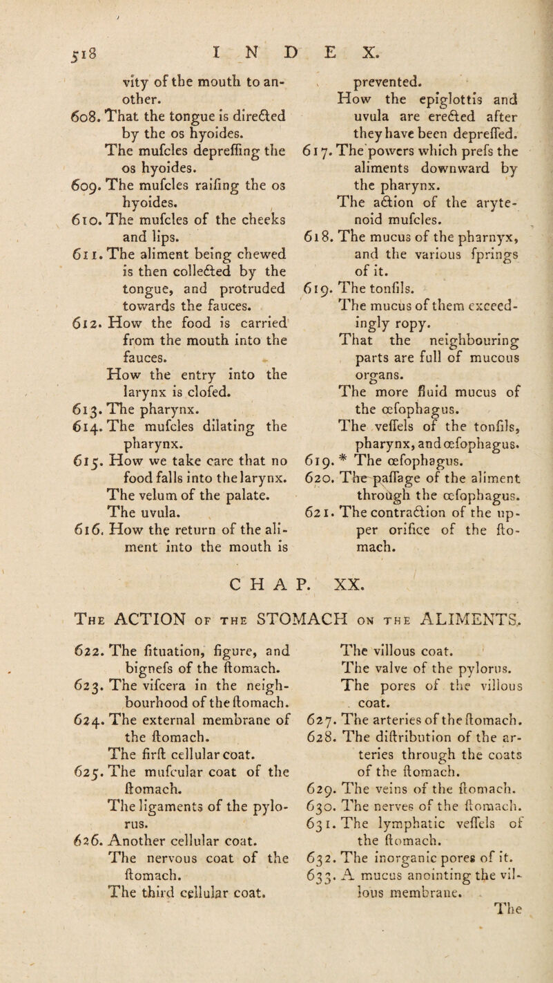 vlty of the mouth to an¬ other. 608. That the tongue is dire&ed by the os hyoides. The mufcles deprefling the os hyoides. 609. The mufcles railing the os hyoides. 610. The mufcles of the cheeks and lips. 611. The aliment being chewed is then collefted by the tongue, and protruded towards the fauces. 612. How the food is carried from the mouth into the fauces. How the entry into the larynx is clofed. 613. The pharynx. 614. The mufcles dilating the pharynx. 615. How we take care that no food falls into the larynx. The velum of the palate. The uvula. 616. How the return of the ali¬ ment into the mouth is . prevented. How the epiglottis and uvula are erected after they have been deprefled. 617. The powers which prefs the aliments downward by the pharynx. The action of the aryte¬ noid mufcles. 618. The mucus of the pharnyx, and the various fprings of it. 619. The tonfils. The mucus of them exceed¬ ingly ropy. That the neighbouring parts are full of mucous organs. t) The more fluid mucus of the cefophagus. The vefiels of the tonfils, pharynx, and cefophagus. 619. * The cefophagus. 620. The paflage of the aliment through the cefophagus. 621. The contraction of the up¬ per orifice of the fto- mach. CHAP. XX. The ACTION of the STOMACH on the ALIMENTS, 622. The fituation, figure, and bignefs of the ftomach. 623. The vifeera in the neigh¬ bourhood of the ftomach. 624. The external membrane of the ftomach. The firft cellular coat. 625. The mufcular coat of the ftomach. The ligaments of the pylo¬ rus. 626. Another cellular coat. The nervous coat of the ftomach. The third cellular coat. The villous coat. The valve of the pylorus. The pores of the villous coat. 627. The arteries of the ftomach. 628. The diftribution of the ar¬ teries through the coats of the ftomach. 629. The veins of the ftomach. 630. The nerves of the ftomach. 631. The lymphatic vefiels of the ftomach. 632. The inorganic pores of it. 633. A mucus anointing the vil¬ lous membrane. The
