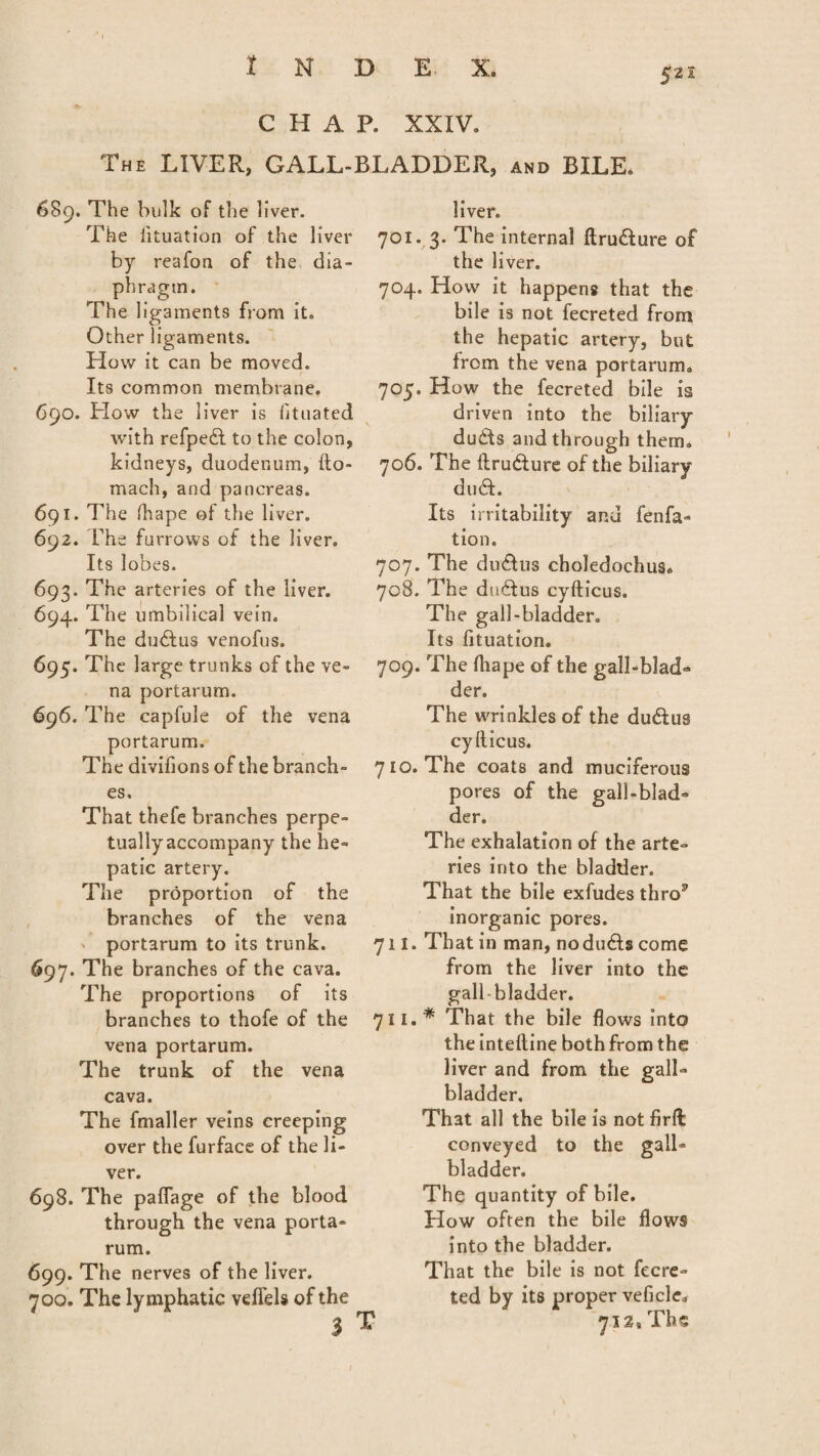 5 21 CHAP. XXIV. The LIVER, GALL-BLADDER, and BILE, 689. The bulk of the liver. The iituation of the liver by reafon of the dia¬ phragm. The ligaments from it. Other ligaments. How it can be moved. Its common membrane. 690. Plow the liver is iituated with refpedl to the colon, kidneys, duodenum, fto- mach, and pancreas. 691. The fhape of the liver. 692. The furrows of the liver. Its lobes. 693. The arteries of the liver. 694. The umbilical vein. The dudtus venofus. 695. The large trunks of the ve¬ na portarum. 696. The capfule of the vena portarum. The divifions of the branch¬ es. That thefe branches perpe- tuallyaccompany the he¬ patic artery. The proportion of the branches of the vena portarum to its trunk. 697. The branches of the cava. The proportions of its branches to thofe of the vena portarum. The trunk of the vena cava. The fmaller veins creeping over the furface of the li¬ ver. 698. The pafiage of the blood through the vena porta¬ rum. 699. The nerves of the liver. 700. The lymphatic veflfels of the 3 liver. 701. 3. The internal ftrudlure of the liver. 704. How it happens that the bile is not fecreted from the hepatic artery, but from the vena portarum. 705. How the fecreted bile is driven into the biliary dudds and through them. 706. The ftru&ure of the biliary du&. Its irritability and fenfa- tion. 707. The du&us choledochus. 708. The dudlus cyfticus. The gall-bladder. Its Iituation. 709. The fhape of the gall-blad- der. The wrinkles of the du&us cyfticus. 710. The coats and muciferous pores of the gall-blad¬ der. The exhalation of the arte¬ ries into the bladder. That the bile exfudes thro5’ inorganic pores. 711. That in man, nodudlscome from the liver into the gall bladder. 711.* That the bile flows into the inteftine both from the liver and from the gall¬ bladder. That all the bile is not firft: conveyed to the gall¬ bladder. The quantity of bile. How often the bile flows into the bladder. That the bile is not fecre¬ ted by its proper veficlc, T 7i29Ths