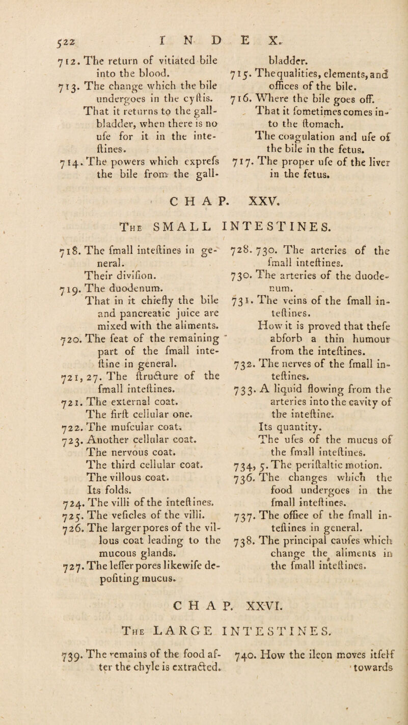 7 [2. The return of vitiated bile into the blood. 713. The change which the bile undergoes in the cyftis. That it returns to the gall¬ bladder, when there is no ufe for it in the inte¬ ftines. 7 14. The powers which exprefs the bile from the gall- ■ C H A ] The SMALL 718. The fmall inteftines in ge¬ neral. Their divifton. 719. The duodenum. That in it chiefly the bile and pancreatic juice are mixed with the aliments. 720. The feat of the remaining part of the fmall inte- ltine in general. 721,27. The ftru&ure of the fmall intellines. 72s. The external coat. The firft cellular one. 722. The mufcular coat. 723. Another cellular coat. The nervous coat. The third cellular coat. The villous coat. Its folds. 724. The villi of the inteftines. 725. The veficles of the villi. 726. The larger pores of the vil¬ lous coat leading to the mucous glands. 727. The lelfer pores likewife de- pofiting mucus. C H A The LARGE bladder. 7 15. Thequalities, dements,and offices of the bile. 716. Where the bile goes off. rr«L • r . & 1 nat it lometimes comes in¬ to the ftomach. The coagulation and ufe o£ the bile in the fetus. 717. The proper ufe of the liver in the fetus. XXV. NTESTINES. 728. 730. The arteries of the fmall inteftines. 730. The arteries of the duode¬ num. 731. The veins of the fmall in¬ teftines. How it is proved that thefe abforb a thin humour from the inteftines. 732. The nerves of the fmall in¬ teftines. 733. A liquid flowing from the arteries into the cavity of the inteftine. Its quantity. The ufes of the mucus of the fmall inteftines. 734. 5. The periftaltic motion. 736. The changes which the food undergoes in the fmall inteftines. 737. The office of the fmall in¬ teftines in general. 738. The principal canfes which change the aliments in the fmall inteftines. . XXVI. N T ESTINE S. 739. The remains of the food af- 740. How the ileon moves itfelf ter the chyle is extracted. ■ towards