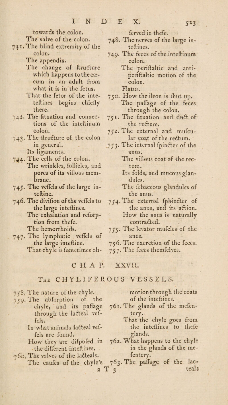 towards the colon. The valve of the colon. 741. The blind extremity of the colon. The appendix. The change of flru&ure which happens to the cae¬ cum in an adult from what it is in the fetus. That the fetor of the inte- teflines begins chiefly there. 742. The fituation and connec¬ tions of the inteflinum colon. 743. The ftrudlure of the colon in general. Its ligaments. 744. The cells of the colon. The wrinkles* follicles, and pores of its villous mem- brane. 745. The veffels of the large in- teft-ine. 746. The divifion of the veffels to the large inteflines. The exhalation and reforp- tion from thefe. The hemorrhoids. 747. The lymphatic veffels of the large inteftine. That chyle is fometimes ob- ferved in thefe. 748. The nerves of the large in- tedines. 749. The feces of the inteflinum colon. The periflaltic and anti- periflaltic motion of the colon. Flatus. 750. How the ileon is fhut up. The paffage of the feces through the colon. 751. The fituation and du£t of the re&um. 752. The external and mufcu- lar coat of the re£tum. 753. The internal fpincter of the anus. The villous coat of the rec¬ tum. Its folds, and mucous glan¬ dules. The febaceous glandules of the anus. 754. The external fphin£ler of the anus, and its adtion. How the anus is naturally contradled. 755. The levator mufcles of the anus. 756. The excretion of the feces. 757. The feces themfelves. CHAP. XXVII. The CHY LIFE ROUS VESSELS. 758. The nature of the chyle. 759. The abforption of the motion through the coats of the inteflines. chyle, and its paffage 761. The glands of the mefen- through the lafteal vef- ftls. In what animals ladteal vef¬ fels are found. How they are difpofed in the different inteflines. 160. The valves of the la&eals. The caufes of the chyle’s 2 T 3 tery. That the chyle goes from the inteflines to thefe glands. 762. What happens to the chyle in the glands of the me- fentery. 763. The paffage of the lac- teals
