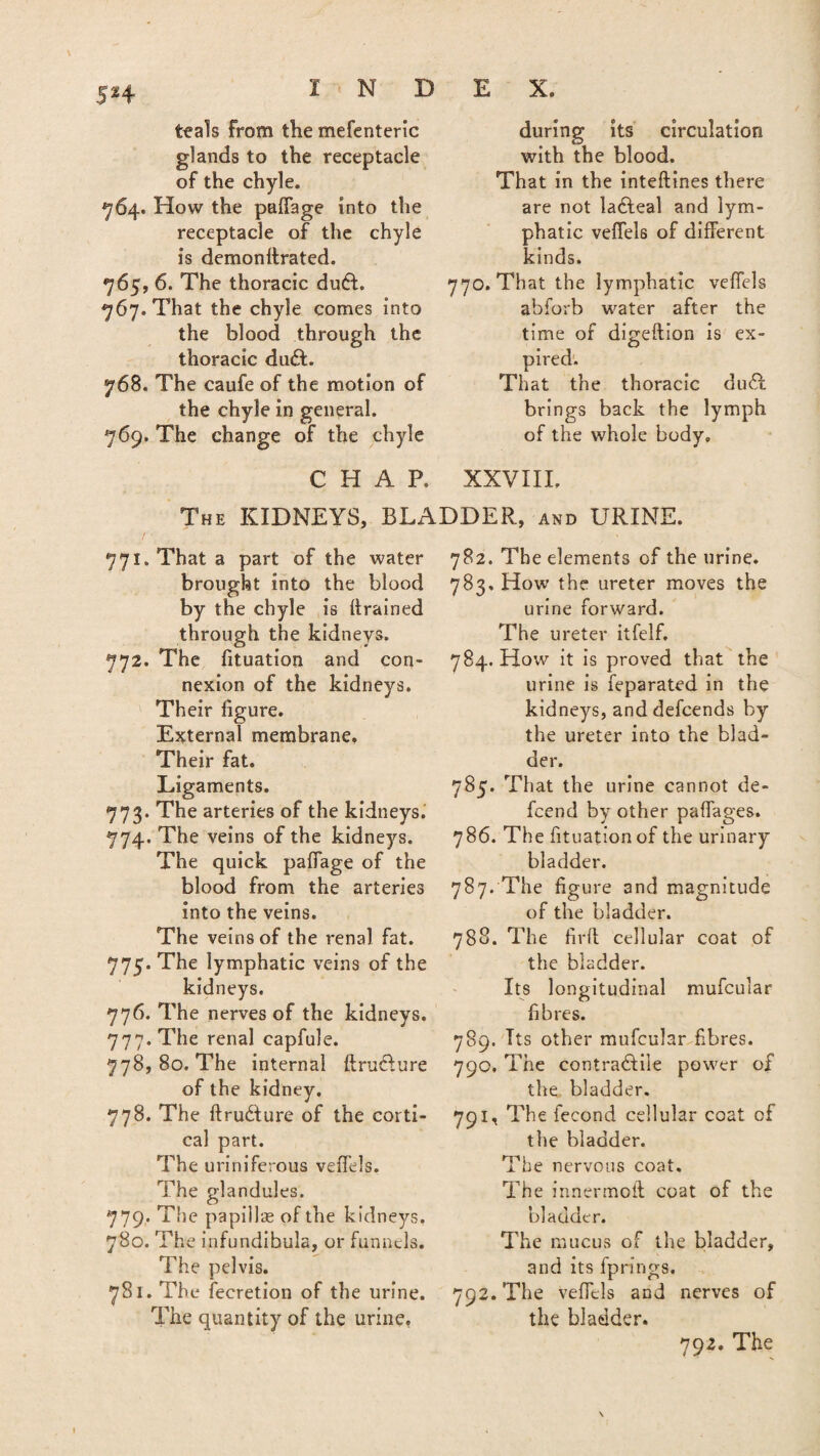$H teals from the mefenteric glands to the receptacle of the chyle. 764. How the paffage into the receptacle of the chyle is demonitrated. 765, 6. The thoracic du£t. 767. That the chyle comes into the blood through the thoracic du£L 768. The caufe of the motion of the chyle in general. 769. The change of the chyle during its circulation with the blood. That in the inteftines there are not ladteal and lym¬ phatic veifels of different kinds. 770. That the lymphatic veffels abforb water after the time of digeftion is ex¬ pired. That the thoracic du£t brings back the lymph of the whole body. CHAR XXVIII. The KIDNEYS, BLADDER., and URINE. 771. That a part of the water brought into the blood by the chyle is drained through the kidneys. 772. The fituation and con¬ nexion of the kidneys. Their figure. External membrane. Their fat. Ligaments. 773. The arteries of the kidneys. 774. The veins of the kidneys. The quick paffage of the blood from the arteries into the veins. The veins of the renal fat. 775. The lymphatic veins of the kidneys. 776. The nerves of the kidneys. 777. The renal capfule. 778. 80. The internal ttruCture of the kidney, 778. The ftruCture of the corti¬ cal part. The uriniferous veffels. The glandules. 779. The papillae of the kidneys. 780. The infundibula, or funnels. The pelvis. 781. The fecretion of the urine. The quantity of the urine, 782. The elements of the urine. 783. How the ureter moves the urine forward. The ureter itfelf. 784. How it is proved that the urine is feparated in the kidneys, and defcends by the ureter into the blad¬ der. 785. That the urine cannot de- fcend by other paffages. 786. The fituationof the urinary bladder. 787. The figure 3nd magnitude of the bladder. 788. The firft cellular coat of the bladder. Its longitudinal mufcular fibres. 789. Its other mufcular fibres. 790. The contractile power of the bladder. 791. The fecond cellular coat of the bladder. The nervous coat. The inner molt coat of the bladder. The mucus of the bladder, and its fprings. 792. The veffels and nerves of the bladder. 792. The