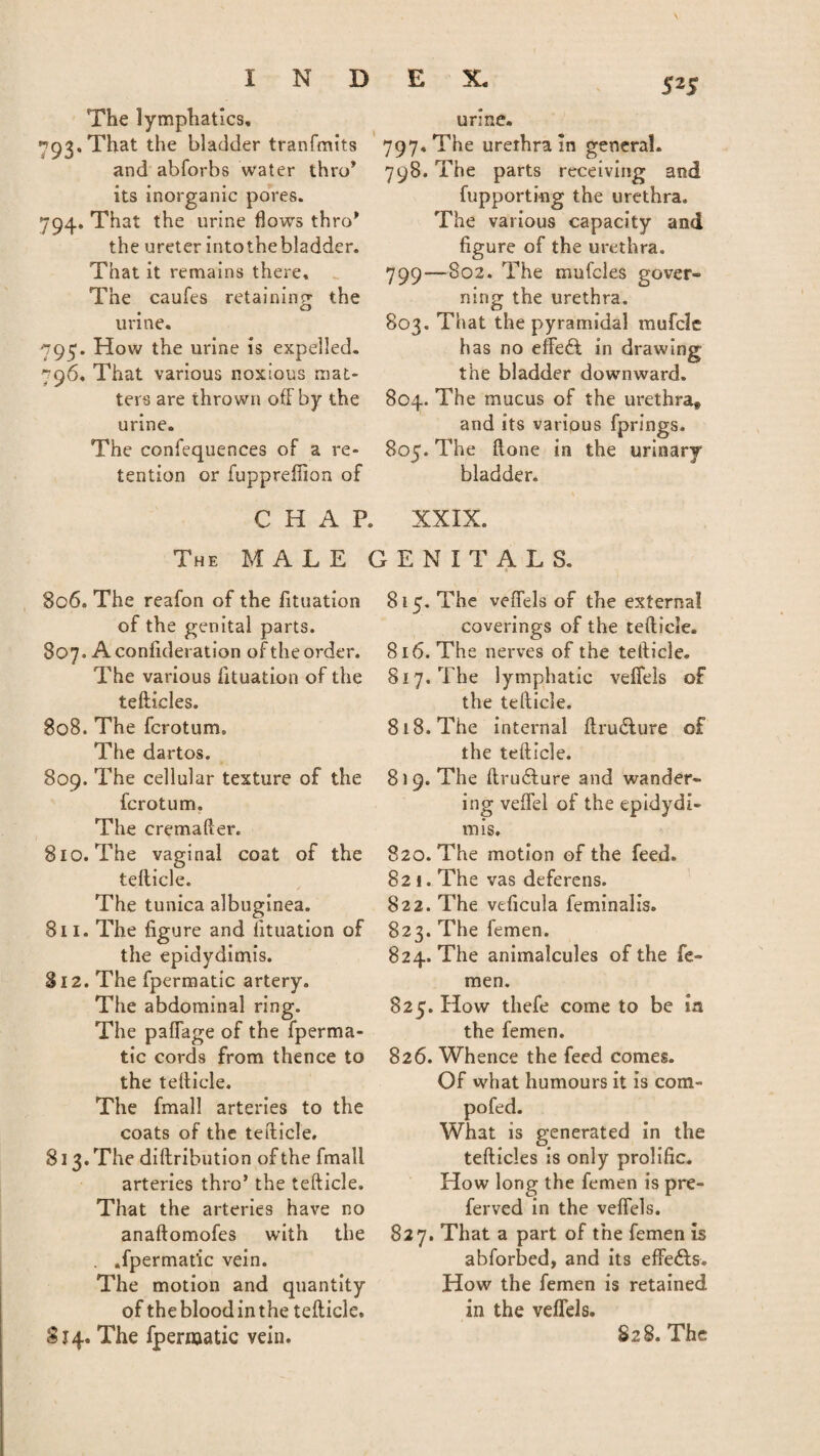 The lymphatics, yog. That the bladder tranfmits and abforbs water thro* its inorganic pores. 794. That the urine flows thro* the ureter intothebladder. That it remains there. The caufes retaining the urine. 795. How the urine is expelled. 796. That various noxious mat¬ ters are thrown off by the urine. The confequences of a re¬ tention or fuppreffion of 525 ur;ne. 797. The urethra in general. 798. The parts receiving and fupporting the urethra. The various capacity and figure of the urethra. 799—802. The mufcles gover¬ ning the urethra. 803. That the pyramidal mufclc has no effeft in drawing the bladder downward. 804. The mucus of the urethra, and its various fprings. 805. The (lone in the urinary bladder. CHAP. XXIX. The MALE GENITALS. 806. The reafon of the fituation of the genital parts. 807. A confideration of the order. The various fituation of the tefticles. 808. The fcrotum. The dartos. 809. The cellular texture of the fcrotum. The cremafter. 810. The vaginal coat of the tefticle. The tunica albuginea. 811. The figure and fituation of the epidydimis. 812. The fpermatic artery. The abdominal ring. The paffage of the fperma¬ tic cords from thence to the tefiicle. The fmall arteries to the coats of the tefiicle. 813. The diftribution of the fmall arteries thro’ the tefticle. That the arteries have no anaftomofes with the . .fpermat'ic vein. The motion and quantity of thebloodinthe tefticle. 814. The fpermatic vein. 815. The veffels of the external coverings of the tefticle. 816. The nerves of the tefticle. 817. The lymphatic veffels of the tefticle. 818. The internal ftrufture of the tefticle. 8)9. The ftru£ture and wander¬ ing veffel of the epidydi¬ mis, 820. The motion of the feed. 821. The vas deferens. 822. The veficula feminalis. 823. The femen. 824. The animalcules of the fe¬ men. 825. How thefe come to be in the femen. 826. Whence the feed comes. Of what humours it is com- pofed. What is generated in the tefticles is only prolific. How long the femen is pre- ferved in the veffels. 827. That a part of the femen is abforbed, and its effedls. How the femen is retained in the veffels. 828. The