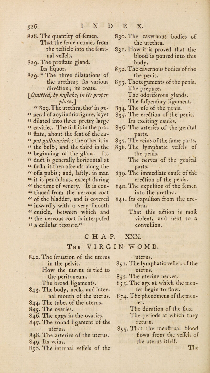 828. The quantity of femen. That the femen comes from the tefticle into the femi- nal veffels. 829. The proftate gland. Its liquor. 829. * The three dilatations of the urethra; its various direction; its coats. ^Omitted, by mijiake, in its proper placed] 829.The urethra, tho’ in ge- if neral ofacylindric figure, is yet u dilated into three pretty large 6t cavities. The firftis in the prO- 4< date, about the feat of the ca- putgallinaginis; the other is in il the bulb; and the third in the &t beginning of the glans. Its i& du£t is generally horizontal at i( firft; it then afcends along the (( offa pubis ; and, laftly, in man €i it is pendulous, except during <l the time of venery. It is con- u tinned from the nervous coat i( of the bladder, and is covered i6 inwardly with a very fimooth cuticle, between which and “ the nervous coat is interpofed a cellular textured’ 830. The cavernous bodies of the urethra. 831. How it is proved that the blood is poured into this body. 832. The cavernous bodies of the the penis. 833. The teguments of the penis. The prepuce. The odoriferous glands. The fufpenfory ligament. 834. The ufe of the penis. 835. The ereftion of the penis. Its exciting caufes. 836. The arteries of the genital parts. 837. The veins of the fame parts. 838. The lymphatic veffels of the penis. The nerves of the genital parts. 839. The immediate caufe of the erection of the penis. 840. The expulfion of the femen into the urethra. 841. Its expulfion from the ure¬ thra. That this a&ion is moft violent, and next to a convulfion. CHAR XXX. The VIRGIN WOMB. 842. The fituation of the uterus in the pelvis. How the uterus is tied to the peritoneum. The broad ligaments. 843. The body, neck, and inter¬ nal mouth of the uterus. 844. The tubes of the uterus. 845. The ovaries. 846. The eggs in the ovaries. 847. The round ligament of the uterus. 848. The arteries of the uterus. 849. Its veins. 850. The internal veffels of the uterus. 85 J. The lymphatic veffels of the uterus. 852. The uterine nerves. 853. The age at which the men- fes begin to flow. 854. The phenomena of themen- fes. The duration of the flux. The periods at which they return. 855. That the menftrual blood flows from the veffels of the uterus itfelf. The