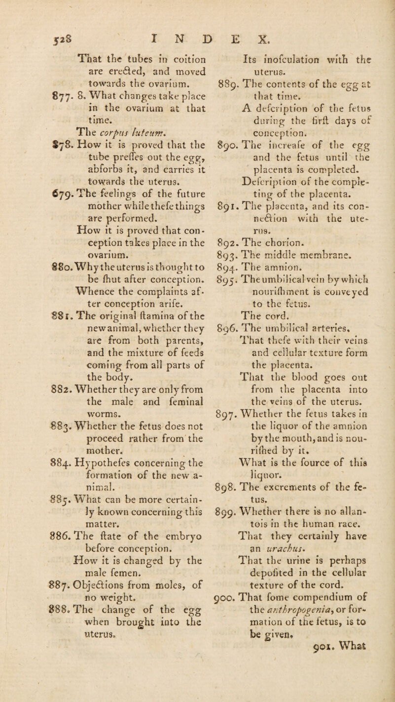 That the tubes in coition are erected, and moved towards the ovarium. 877. 8, What changes take place in the ovarium at that time. The corpus luteum. S78. How it is proved that the tube preffes out the egg, abforbs it, and carries it towards the uterus. 679. The feelings of the future mother while thefe things are performed. How it is proved that con¬ ception takes place in the ovarium. 880. Why the uterus is thought to be fhut after conception. Whence the complaints af¬ ter conception arife. 881. The original ftamina of the newanimal, whether they are from both parents, and the mixture of feeds coming from all parts of the body. 882. Whether they are only from the male and feminal worms. 883. Whether the fetus does not proceed rather from the mother. 884. Hypothefes concerning the formation of the new a- nimal. 885. What can be more certain¬ ly known concerning this matter. 886. The ftate of the embryo before conception. How it is changed by the male femen. 887. Objections from moles, of no weight. 888. The change of the egg when brought into the uterus. Its inofculation with the uterus. 889. The contents of the egg at that time. A defcription of the fetus during the firft days of conception. 890. The increafe of the egg and the fetus until the placenta is completed. Heicription of the comple¬ ting of the placenta. 891. The placenta, and its con¬ nexion with the ute¬ rus. 892. The chorion. 893. The middle membrane. 894. The amnion. 895. The umbilical vein by which nourifhment is conveyed to the fetus. The cord. 8q6. The umbilical arteries. That thefe with their veins and cellular texture form the placenta. That the blood goes out from the placenta into the veins of the uterus. 897. Whether the fetus takes in the liquor of the amnion by the mouth, and is nou- rifhed by it. What is the fource of this liquor. 898. The excrements of the fe¬ tus. 899. Whether there is no allan¬ tois in the human race. That they certainly have an urachus. That the urine is perhaps depobted in the cellular texture of the cord. 900. That fome compendium of the anthropogenia, or for¬ mation of the fetus, is to be given* 901. What