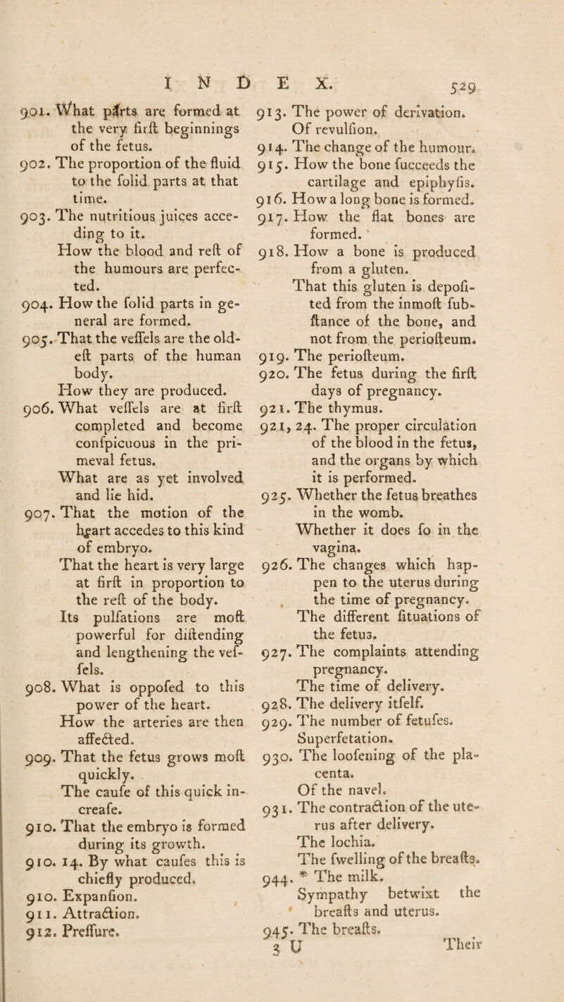 901. What plrts are formed at the very fit ft beginnings of the fetus. 902. The proportion of the fluid to the folid parts at that time. 903. The nutritious juices acce¬ ding to it. How the blood and reft of the humours are perfec¬ ted. 904. How the folid parts in ge¬ neral are formed. 905. That the veflels are the old- eft parts of the human body. How they are produced. 906. What veflels are at firft completed and become confpicuous in the pri¬ meval fetus. What are as yet involved and lie hid. 907. That the motion of the hf art accedes to this kind of embryo. That the heart is very large at firft in proportion to the reft of the body. Its pulfations are mo ft powerful for diftending and lengthening the vef- fels. 908. What is oppofed to this power of the heart. How the arteries are then affeCted. 909. That the fetus grows molt quickly. The caufe of this quick in- creafe. 910. That the embryo is formed during its growth. 910. 14. By what caufes this is chiefly produced. 910. Expanfion. 911. Attraction. 912. Preffure. 913. The power of derivation. Of revulflon. 9 r 4. The change of the humour* 915. How the bone fucceeds the cartilage and epiphylis. 916. How a long bone is formed. 917. How the flat bones are formed. ‘ 918. How a bone is produced from a gluten. That this gluten is depoft- ted from the inmoft fub- fiance of the bone, and not from the periofteum* 919. The periofteum. 920. The fetus during the firft days of pregnancy. 921. The thymus. 921, 24. The proper circulation of the blood in the fetus, and the organs by which it is performed. 925. Whether the fetus breathes in the womb. Whether it does fo in the vagina. 926. The changes which hap¬ pen to the uterus during the time of pregnancy. The different fituations of the fetus. 927. The complaints attending pregnancy. The time of delivery. 928. The delivery itfelf. 929. The number of fetufes. Superfetation. 930. The loofening of the pla- centa. Of the navel. 931. The contraction of the ute¬ rus after delivery. The lochia. The fwelling of the breads. 944. * The milk. Sympathy betwixt the breafts and uterus. 945. The breafts. s u Their