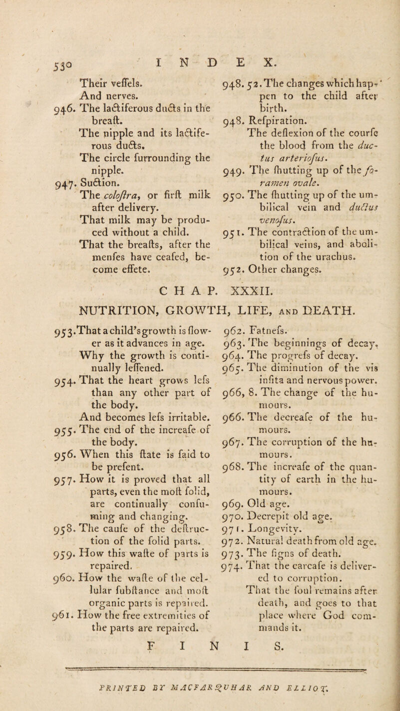 55° Their veffels. And nerves. 946. The lactiferous ducts in the bread. The nipple and its lactife¬ rous duCts. The circle furrounding the nipple. 947. SuCtion. The colojlra, or firft milk after delivery. That milk may be produ¬ ced without a child. That the breads, after the menfes have ceafed, be¬ come effete. 948.52. The changes which hap- ‘ pen to the child after birth. 948. Refpiration. The deflexion of the courfc the blood from the duc¬ tus arteriofus. 949. The (hutting up of the fo¬ ramen ovale. 950. The (hutting up of the um¬ bilical vein and duttus venofus. 951. The contraction of the um¬ bilical veins, and aboli¬ tion of the urachus. 952. Other changes. CHAP. XXXII. NUTRITION, GROWTH, LIFE, and DEATH. 953. That a child’s growth is flow¬ er as it advances in age. Why the growth is conti¬ nually leffened. 954. That the heart grows lefs than any other part of the body. And becomes lefs irritable. 955. The end of the increafe of the body. 956. When this date is faid to be prefent. 957. How it is proved that all parts, even the mod folid, are continually confu- ming and changing. 958. Thecaufe of the deduc¬ tion of the folid parts. 959. How this wade of parts is repaired. 960. How the wade of the cel¬ lular fubdance and mod organic parts is repaired. 961. How the free extremities of the parts are repaired. 962. Fatnefs. 963. The beginnings of decay. 964. The progrefs of decay. 965. The diminution of the vis infita and nervous powrer. 966. 8. The change of the hu¬ mours. 966. The decreafe of the hu¬ mours. 967. The corruption of the hu¬ mours. 968. The increafe of the quan¬ tity of earth in the hu¬ mours. 969. Old age. 970. Decrepit old age. 97 r. Longevity. 972. Natural death from old age. 973. The figns of death. 974. That the carcafe is deliver¬ ed to corruption. That the foul remains after- death, and $roes to that place where God com¬ mands it. FINIS. PRINTED BT M,1CFAR 2>UHAR AND ELLIOT.