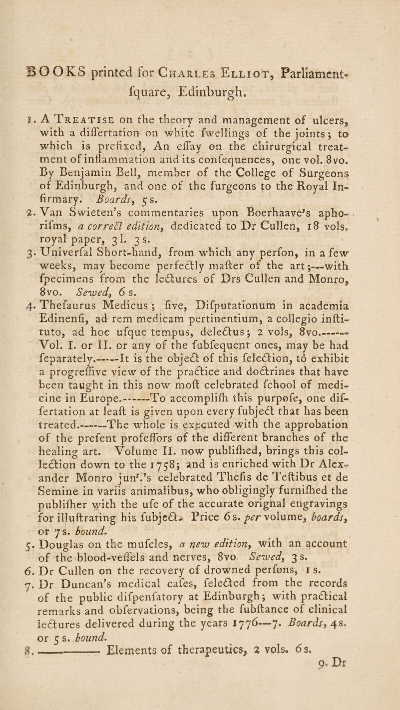 BOOKS printed for Charles Elliot, Parliament* fquare, Edinburgh. 2. A Treatise on the theory and management of ulcers, with a diflertation on white fweliings of the joints; to which is prefixed, An effay on the chirurgical treat¬ ment of inflammation and its confequences, one vol. 8vo. By Benjamin Bell, member of the College of Surgeons of Edinburgh, and one of the furgeons to the Royal In¬ firmary. Boards, 5 s. 2. Van Swieten’s commentaries upon Boerhaave’s apho- rifms, a correct edition, dedicated to Dr Cullen, 18 vols, royal paper, 31. 3 s. 3. Univerfal Short-hand, from which any perfon, in a few weeks, may become perfectly mailer of the art-with fpecimens from the lectures of Drs Cullen and Monro, 8vo. Sewed,, 6 s. 4. Thefaurus Medicus ; five, Difputationum in academia Edinenfi, ad rem medicam pertinentium, a collegio infti- tuto, ad hoc ufque tempos, deledtus; 2 vols, 8vo_- Vol. I. or II. or any of the fubfequept ones, may be had feparately.-It is the object of this felebtion, to exhibit a progreffive view of the practice and dotrines that have been taught in this now moll celebrated fchool of medi¬ cine in Europe.--To accomplifh this purpofe, one dif- fertation at leafl is given upon every fubjedl that has been treated.-The whole is executed with the approbation of the prefent profeffors of the different branches of the healing art. Volume II. now publifhed, brings this col¬ lection down to the 1758; and is enriched with Dr Alex¬ ander Monro junr.,s celebrated Thefis de Teftibus et de Semine in variis animaiibus, who obligingly furnifhed the publifher with the ufe of the accurate orignal engravings for illuftrating his fubjc£U Price 6s. -per volume, boards, or 7 s. bound. 5. Douglas on the mufcles, a new edition, with an account of the blood-vefiels and nerves, 8vo. Served, 3 s. 6. Dr Cullen on the recovery of drowned perfons, 1 s. 7. Dr Duncan’s medical cafes, feledled from the records of the public difpenfatory at Edinburgh; with prablical remarks and obfervations, being the fubftance of clinical letures delivered during the years 1776—7. Boards, 4s. or 5 s. bound. g. Elements of therapeutics, 2 vols. 6s. 9. Dr
