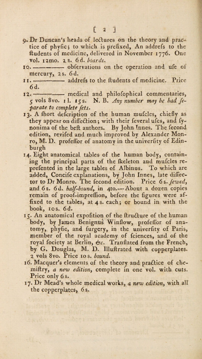 C 2 ] 9.. Dr Duncan’s heads of leftures on the theory and prac- tice of phyfic; to which is prefixed, An addrefs to the ftudents of medicine, delivered in November 1776. One vol. i2mo. 2 s. 6d. boards. 10. —-—- obfervations on the operation and ufe of mercury, 2 s. 6 d. 11. - ■ —-— addrefs to the ftudents of medicine. Price 6 d. 22. --—-medical and pbilofophical commentaries, 5 vols 8vo. i 1. 15 s. N. B. Any number may be bad fe- parate to complete fets. 13. A fhort defcription of the human mufcles, chiefly as they appear on difle&ion; with their feveral ufes, and fy- nonima of the beft authors. By John Innes. The fecond edition, revifed and much improved by Alexander Mon¬ ro, M. D. profeflor of anatomy in the univerfity of Edin¬ burgh 14. Eight anatomical tables of the human body, contain¬ ing the principal parts of the Ikeleton and mufcles re- prefented in the large tables of Albinus. To which are added, Concife explanations, by John Innes, late diflfec- tor to Dr Monro. The fecond edition. Price 6s.fewed, and 6s. 6d. half-boundy in 4to.—-About a dozen copies remain of proof-impreffion, before the figures were af¬ fixed to the tables, at 4s. each; or bound in with the book, 1 os. 6d. 15. An anatomical expofition of the ftru&ure of the human body, by James Benignus Winflow, profeflor of ana¬ tomy, phyfic, and furgery, in the univerfity of Paris, member of the royal academy of fciences, and of the royal fociety at Berlin, &c. Tranflated from the French, by G. Douglas, M. D. Illuftrated with copperplates. 2 vols 8vo. Price 10 s. bound. 16. Macquer's elements of the theory and practice of che- miftry, a new edition, complete in one vol. with cuts. Price only 6 s. 17. Dr Mead's whole medical works, a new edition, with all