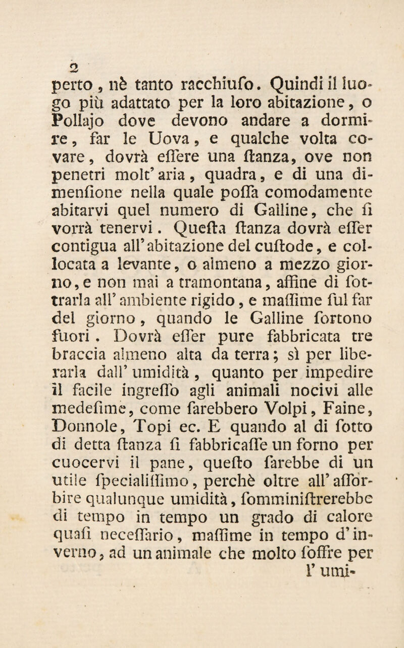 perto, nè tanto racchiufo. Quindi il luo¬ go più adattato per la loro abitazione, o Pollajo dove devono andare a dormi¬ re , far le Uova, e qualche volta co¬ vare, dovrà effere una ftanza, ove non penetri molt’ aria, quadra, e di una di- menfione nella quale poifa comodamente abitarvi quel numero di Galline, che il vorrà tenervi. Quella ftanza dovrà effer contigua all’abitazione del cuftode, e col¬ locata a levante, o almeno a mezzo gior¬ no^ non mai a tramontana, affine di fot- trarla all’ ambiente rigido, e maffime fui far del giorno, quando le Galline fbrtono fuori . Dovrà effer pure fabbricata tre braccia almeno alta da terra ; sì per libe¬ rarla dall’ umidità , quanto per impedire il facile ingreffo agli animali nocivi alle rnedefìme, come farebbero Volpi, Faine, Donnole, Topi ec. E quando al di fotto di detta ftanza fi fabbricane un forno per cuocervi il pane, quello farebbe di un utile fpecialifììmo, perchè oltre all’ affor- bire qualunque umidità, fomminiflrerebbe di tempo in tempo un grado di calore quali neceffario, maffime in tempo d’in¬ verno , ad un animale che molto loffie per l’utni*