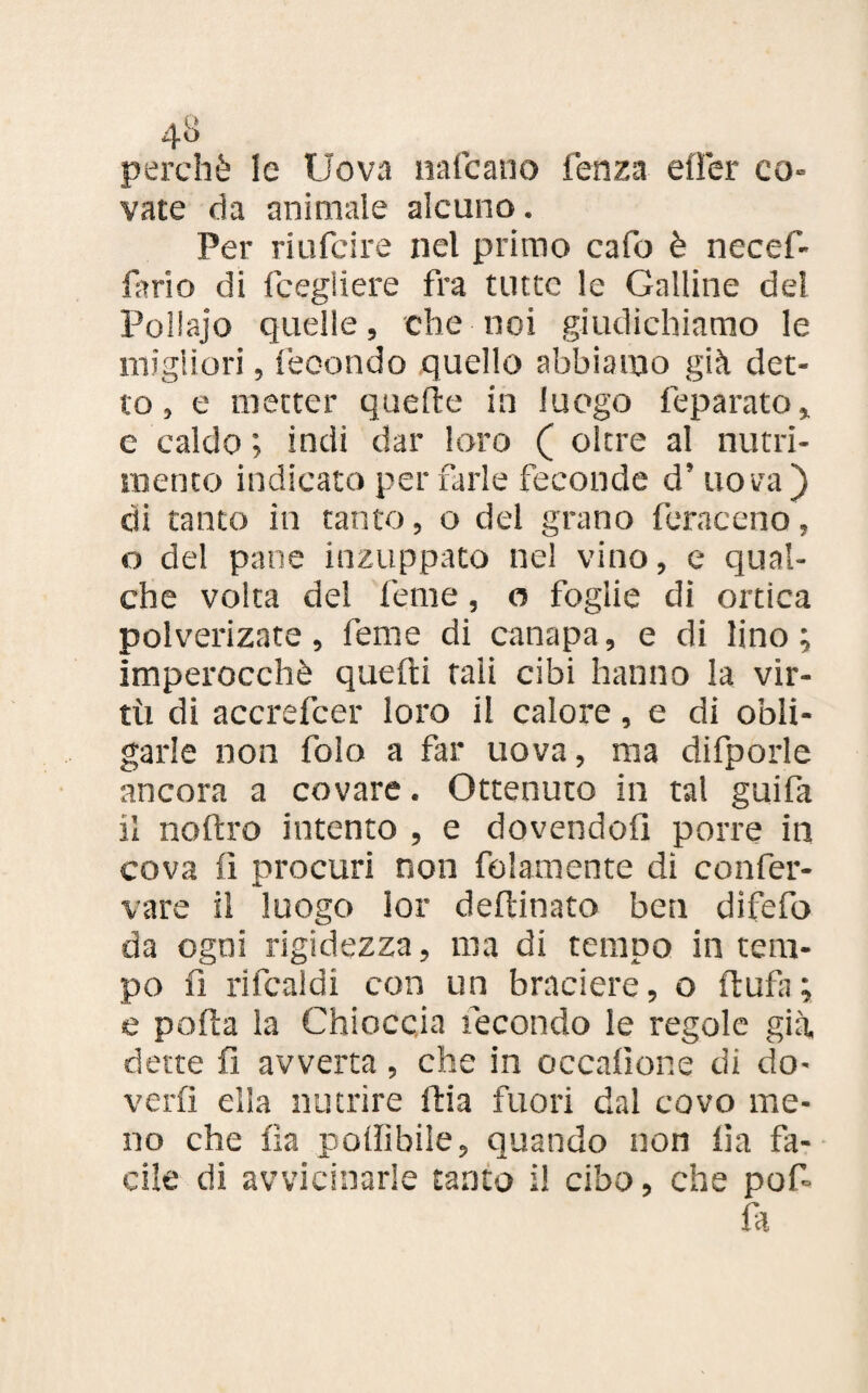 4» perchè le Uova nafeano lenza eiTer co¬ vate da animale alcuno. Per riufeire nel primo cafo è necef- fario di fcegliere fra tutte le Galline de! Pollajo quelle, che noi giudichiamo le migliori, fecondo quello abbiamo già det¬ to , e metter quelle in luogo feparato, e caldo ; indi dar loro ( oltre al nutri¬ mento indicato per farle feconde d’ uova) di tanto in tanto, o del grano feraceno, o del pane inzuppato nel vino, e qual¬ che volta del lente, o foglie di ortica polverizate, lente di canapa, e di lino ; imperocché quelli tali cibi hanno la vir¬ tù di accrefcer loro il calore, e di obli- garle non foio a far uova, ma difporle ancora a covare. Ottenuto in tal guifa il noftro intento , e dovendoli porre in cova fi procuri non fidamente dì confer- vare il luogo lor deftinato ben dìfefo da ogni rigidezza, ina di tempo in tem¬ po fi rifcaldi con un braciere, o llufa ; e polla la Chioccia fecondo le regole già dette fi avverta, che in occafior.e di do¬ verli ella nutrire Uria fuori dal covo me¬ no che Ila pofiìbile, quando non fi a fa¬ cile di avvicinarle tanto i! cibo, che pofi fa