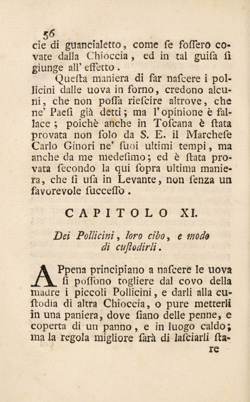 eie di guancialetto, come fe foffero co¬ vate dalla Chioccia , ed in tal guifa fi giunge all’ effetto. Quella maniera di far nafeere i pol¬ licini dalle uova in forno, credono alcu¬ ni, che non poffa rieicire altrove, che ne’ Paefi già detti; ma l’opinione è fal¬ lace ; poiché anche in Tofcana è fiata provata non folo da S. E. il Marchefe Carlo Ginori ne’ funi ultimi tempi, ma anche da me medefimo ; ed è fiata pro¬ vata fecondo la qui fopra ultima manie¬ ra, che fi ufa in Levante, non fenza un favorevole fucceffo. CAPITOLO XI. Dei Pollicini, loro cibo, e modo dì cujìodirli. Appena principiano a nafeere le uova fi poffono togliere dal covo della madre i piccoli Pollicini, e darli alla cu- fìodia di altra Chioccia, o pure metterli in una paniera, dove fiano delle penne, e coperta di un panno, e in luogo caldo; ma la regola migliore (àrà di lafciarli ila¬ re