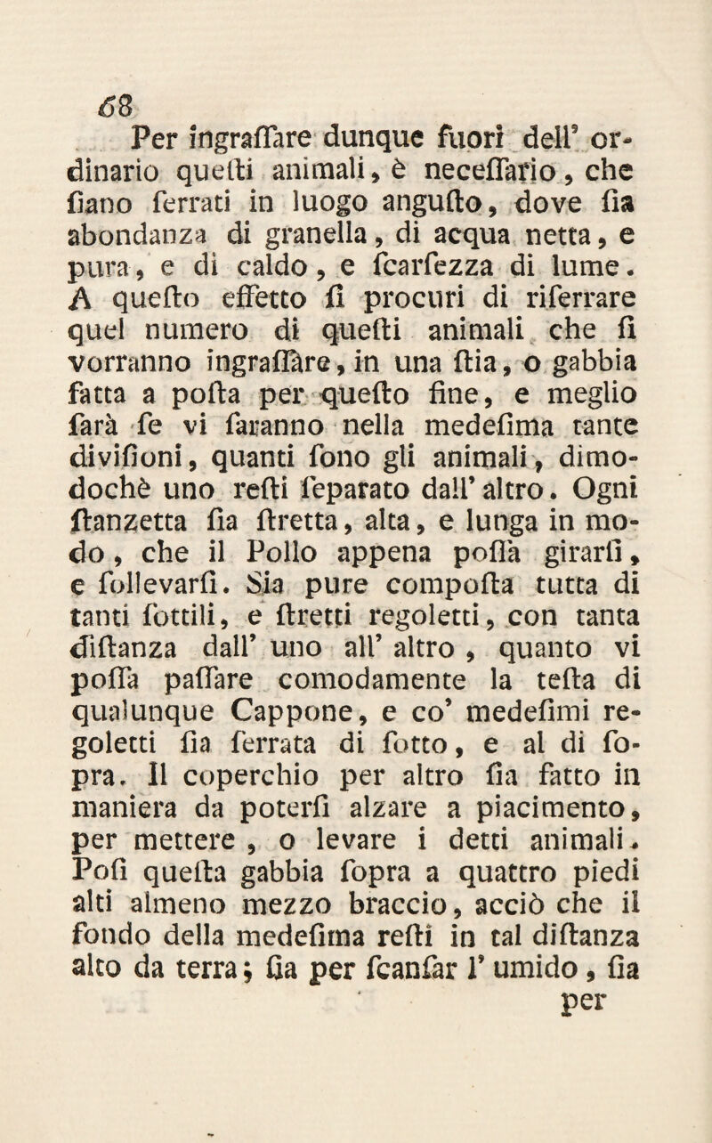 Per ingraflare dunque fuori dell5 or¬ dinario quelli animali» è neceffario, che fiano ferrati in luogo angufio, dove fia abondanza di granella, di acqua netta, e pura, e di caldo, e (caldezza di lume. A quello effetto fi procuri di riferrare quel numero di quelli animali che fi vorranno ingraflàre, in una flia, o gabbia fatta a polla per quello fine, e meglio farà fe vi faranno nella medefima tante divifioni, quanti fono gli animali, dimo¬ doché uno redi leparato dall’ altro. Ogni flanzetta fia flretta, alta, e lunga in mo¬ do , che il Pollo appena poflà girarli, e follevarfi. Sia pure comporta tutta di tanti fiottili, e tiretti regoletti, con tanta diflanza dall’ uno all’ altro , quanto vi poflà paffare comodamente la teda di qualunque Cappone, e co’ medefimi re¬ goletti fia ferrata di fiotto, e al di fo- pra. Il coperchio per altro fia fatto in maniera da poterfi alzare a piacimento, per mettere , o levare i detti animali- Pofi quella gabbia fopra a quattro piedi alti almeno mezzo braccio, acciò che il fondo della medefima redi in tal didanza alto da terra ; fia per fcanfar l’umido, fia per