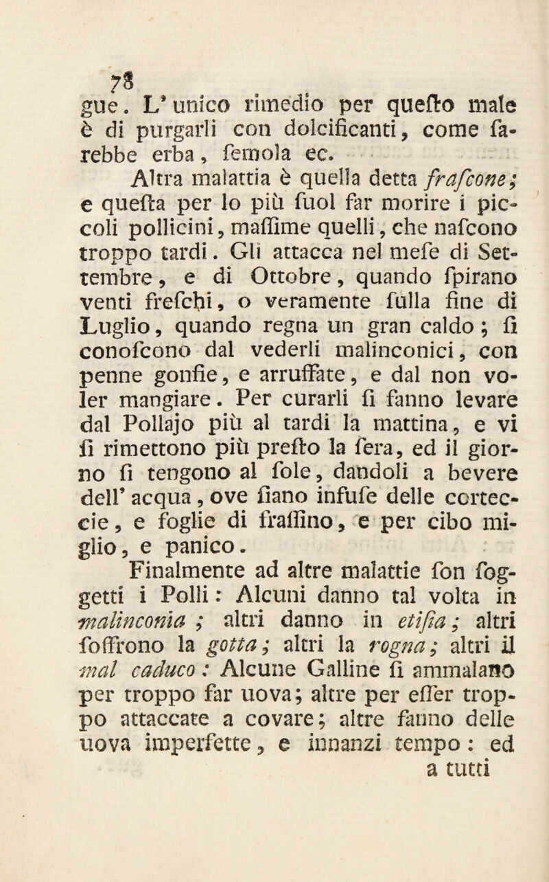 7$ gue. L’unico rimedio per quello male è di purgarli con dolcificanti, come fa¬ rebbe erba , ferri ola ec. Altra malattia è quella detta frafcone; e quella per lo più fuol far morire i pic¬ coli pollicini, maffime quelli, che nafcono troppo tardi. Gli attacca nel mefe di Set¬ tembre , e di Ottobre, quando fpirano venti frefchi, o veramente falla fine di Luglio, quando regna un gran caldo ; fi conofcono dal vederli malinconici, con penne gonfie, e arruffate, e dal non vo¬ ler mangiare. Per curarli fi fanno levare dal Pollajo più al tardi la mattina, e vi fi rimettono più prefto la fera, ed il gior¬ no fi tengono al fole, dandoli a bevere dell’ acqua, ove fìano infufe delle cortec- cie, e foglie di fralììno, e per cibo mi¬ glio, e panico. Finalmente ad altre malattie fon fog- getti i Polii : Alcuni danno tal volta in malinconia ; altri danno in etifìa ; altri folfrono la gotta ; altri la rogna ; altri il mal caduco : Alcune Galline fi ammalano per troppo far uova; altre per efler trop¬ po attaccate a covare; altre fanno delle uova imperfette, e innanzi tempo : ed a tutti