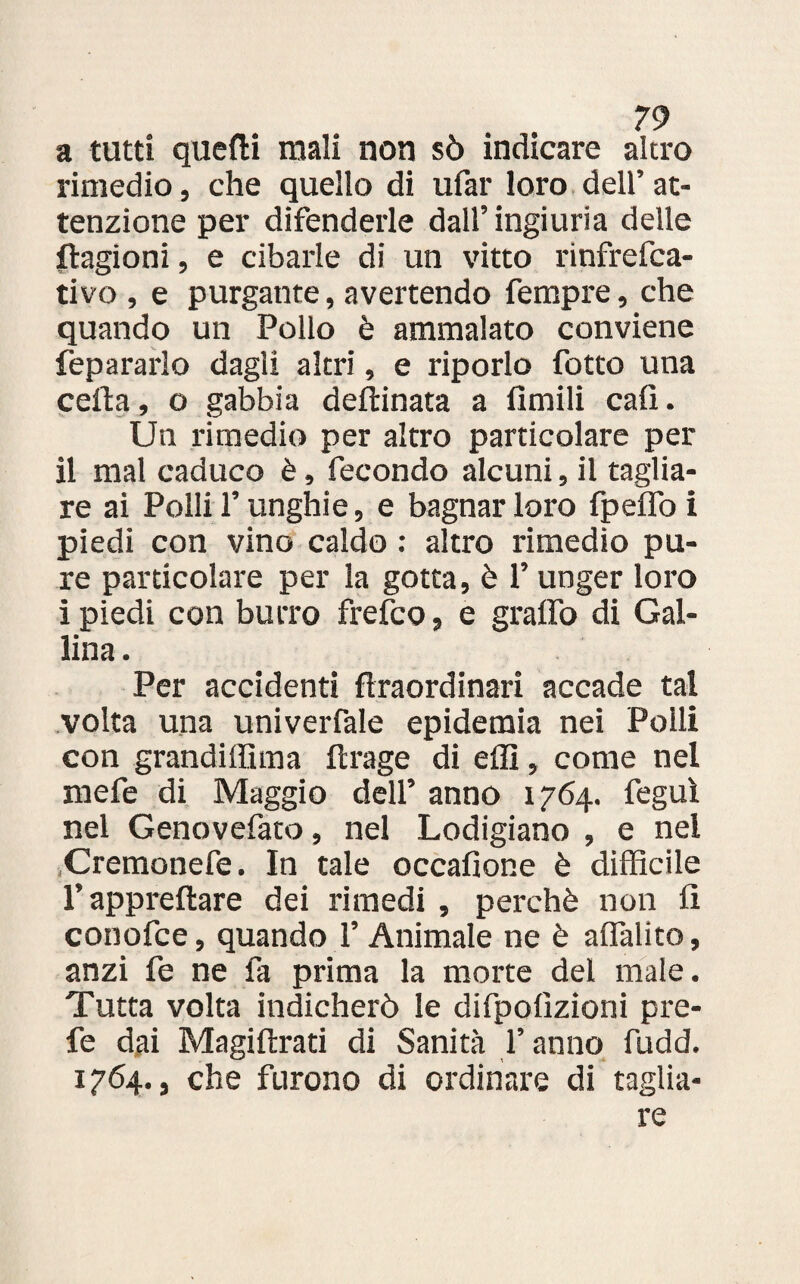 a tutti quefti mali non sò indicare altro rimedio, che quello di ufar loro dell’ at¬ tenzione per difenderle dall’ ingiuria delle stagioni, e cibarle di un vitto rinfrefca- tivo , e purgante, avertendo Tempre, che quando un Pollo è ammalato conviene fepararlo dagli altri, e riporlo fotto una celta, o gabbia deftinata a Amili cali. Un rimedio per altro particolare per il mal caduco è, fecondo alcuni, il taglia¬ re ai Polli l’unghie, e bagnar loro fpelfo i piedi con vino caldo : altro rimedio pu¬ re particolare per la gotta, è l’unger loro i piedi con burro frefco, e graffo di Gal¬ lina. Per accidenti flraordinari accade tal volta una univerfale epidemia nei Polli con grandiffuna fcrage di effi, come nel mefe di Maggio deli’ anno 1764. feguì nel Genovefato, nel Lodigiano , e nel Cremonefe. In tale occafione è difficile T apprettare dei rimedi , perchè non fi conofce, quando l’Animale ne è affalito, anzi fe ne fa prima la morte del male. Tutta volta indicherò le difpofìzioni pre¬ fe dai Magiftrati di Sanità f anno fudd. 1764., che furono di ordinare di taglia¬ re