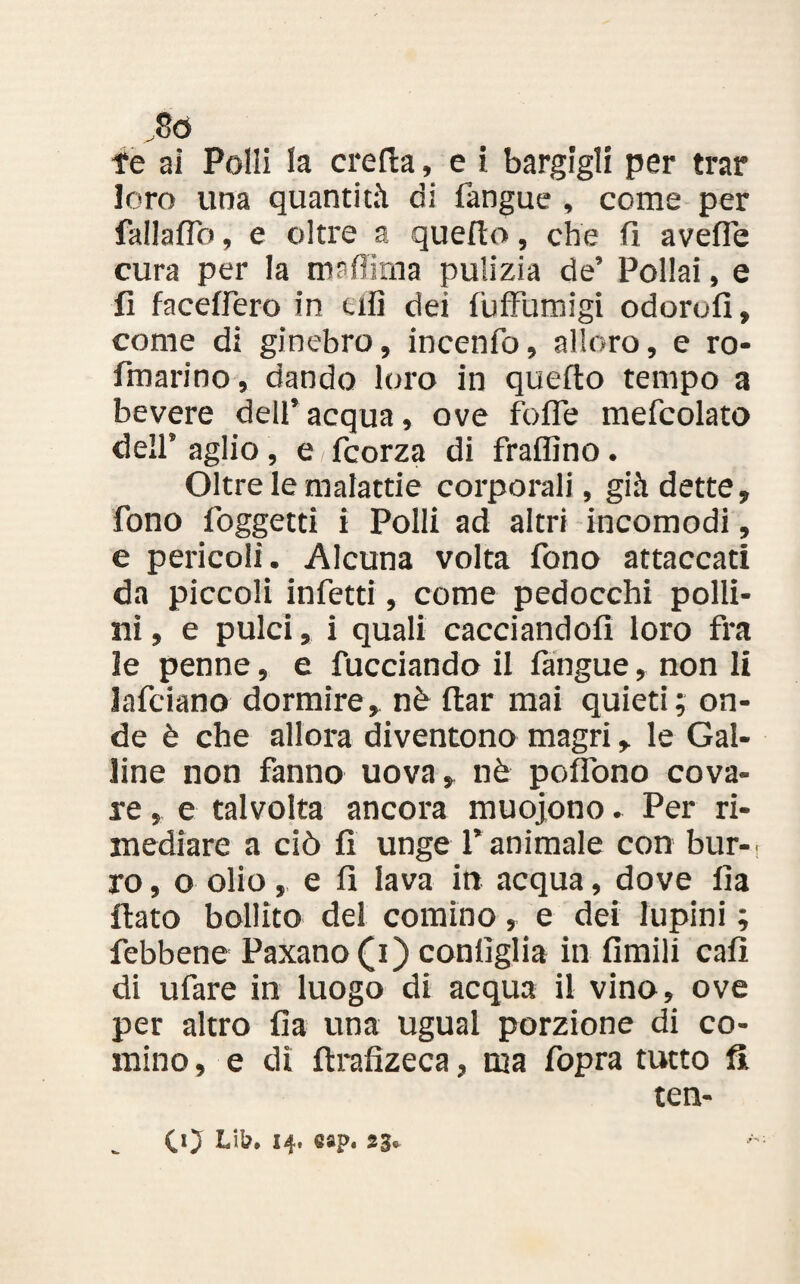 ,86 fe ai Polli la creila, e i bargigli per trar loro una quantità di fangue , come per fallaiTo, e oltre a quello, che fi avefie cura per la maffima pulizia de’ Pollai, e fi facefiero in tifi dei fuffumigi odorofi, come di ginebro, incenfo, alloro, e ro- fmarino, dando loro in quello tempo a bevere dell’ acqua, ove fofle mefcolato dell’ aglio, e fcorza di fraflìno. Oltre le malattie corporali, già dette, fono foggetti i Polli ad altri incomodi, e pericoli. Alcuna volta fono attaccati da piccoli infetti, come pedocchi polli¬ ni , e pulci, i quali cacciandoli loro fra le penne, e fucciando il fangue, non li Jafciano dormire, nè flar mai quieti; on¬ de è che allora diventano magri, le Gal¬ line non fanno uova, nè poffono cova¬ re , e talvolta ancora muojono - Per ri¬ mediare a ciò fi unge l’animale con bur-i ro, o olio, e fi lava in acqua, dove fia fiato bollito del cornino, e dei lupini ; febbene Paxano(i) configlia in fimili cali di ufare in luogo di acqua il vino, ove per altro fia una ugual porzione di co¬ rnino , e di ftrafizeca, ma fopra tutto fi tea- CO J4* @8P* 2 3*