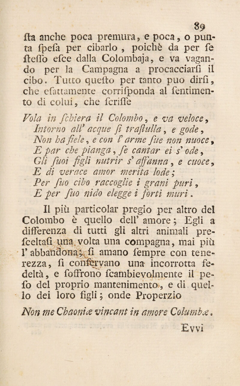 8g> ila anche poca premura» e poca, o pun¬ ta fpefà per cibarlo , poiché da per fe fteffo efce dalla Colombaia» e va vagan¬ do per la Campagna a procacciarli il cibo. Tutto quello per tanto può dirli, che cfintamente corrifponda al fentimen- to di colui, che fcriffe Vola in fchìera il Colombo, e va veloce » Intorno all' acque fi trafittila, e gode, Non ha fiele, e con /’ arme fine non nuoce » E par che pianga, fie cantar ei s'ode, Gli fimi figli nutrir s'affanna , e cuoce, E di verace amor merita lode; Per fino cibo raccoglie i granì puri, E per fino nido elegge i forti nutrì. Il più partlcolar pregio per altro del Colombo è quello dell’ amore ; Egli a differenza di tutti gli altri animali pre- fceltafi una volta una compagna, mai più T abbandona,^fi amano Tempre con tene¬ rezza, fi confervano una- incorrotta fe¬ deltà, e foffrono fcambievolmente il pe- fo del proprio mantenimento-, e di quel¬ lo dei loro figli ; onde Properzio Non me Chaonue vincant in amore Columbi . Evvi