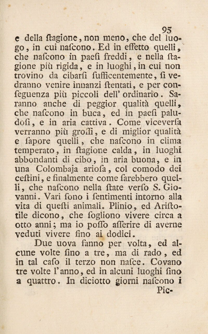 e della Sragione, non meno, che del luo¬ go , in cui nafcono. Ed in effetto quelli » che nafcono in paefi freddi, e nella Sra¬ gione più rigida, e in luoghi,in cui non trovino da cibarli fufficentemente, fi ve¬ dranno venire innanzi ftentati, e per con- feguenza più piccoli dell’ ordinario . Sa¬ ranno anche di peggior qualità quelli, che nafcono in buca, ed in paefi palu- dofi, e in aria cattiva. Come viceverfa verranno più gròffi, e di miglior qualità e fapore quelli, che nafcono in clima temperato, in Sragione calda, in luoghi abbondanti di cibo, in aria buona, e in una Colombaja ariofa, col comodo dei cedrini, e finalmente come farebbero quel¬ li , che nafcono nella Srate verfo S. Gio¬ vanni. Vari fono i fentimenti intorno alla vita di queSri animali. Plinio, ed Arifiro- tile dicono, che fogliono vivere circa a otto anni; ma io poflo aflerire di averne veduti vivere fino ai dodici. Due uova fanno per volta, ed al¬ cune volte fino a tre, ma di rado, ed in tal cafo il terzo non nafce. Covano tre volte l’anno, ed in alcuni luoghi fino a quattro. In diciotto giorni nafcono i Pie-