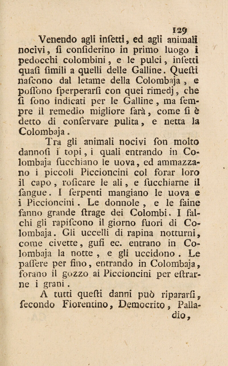 Venendo agli infetti, ed agli animali nocivi, lì confiderino in primo luogo i pedocchi colombini, e le pulci, infetti quali Amili a quelli delle Galline. Quelli nafcono dal letame della Colombaja , e polfono fperperarfi con quei rimedj, che lì fono indicati per le Galline, ma feca¬ pre il remedio migliore farà, come lì è detto di confervare pulita, e netta la Colombaja. Tra gli animali nocivi fon molto dannolì i topi, i quali entrando in Co¬ lombaja fucchiano le uova, ed ammazza¬ no i piccoli Piccioncini col forar loro il capo, rolìcare le ali, e fucchiarne il fangue. I ferpenti mangiano le uova e i Piccioncini. Le donnole , e le faine fanno grande ftrage dei Colombi. I fal¬ chi gli rapifcono il giorno fuori di Co¬ lombaja . Gli uccelli di rapina notturni, come civette, gufi ec. entrano in Co¬ lombaja la notte , e gli uccidono . Le paffete per fino, entrando in Colombaja, forano il gozzo ai Piccioncini per cifrar¬ ne i grani . À tutti quefti danni può ripararli, fecondo Fiorentino, Democrito, Palla¬ dio,