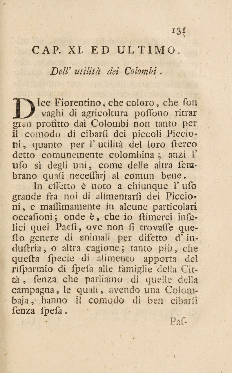 J3* CAP. XI. ED ULTIMO. Deir utilità dei Colombi Ice Fiorentino, che coloro, che fon vaghi di agricoltura poflbno ritrar gran profitto dai Colombi non tanto per il comodo di cibarli dei piccoli Piccio¬ ni , quanto per l’ utilità del loro Aereo detto comunemente colombina ; anzi !’ ufo sì degli uni, come delle altra lem- brano quali necelfarj al comun bene. In effetto è noto a chiunque 1’ ufo grande fra noi di alimentarli dei Piccio¬ ni, e malfimamente in alcune particolari occalioni ; onde è, che io ftimerei infe¬ lici quei Paefì, ove non fi trovalfe que¬ llo genere di animali per difetto d’in¬ dulto , o altra cagione; tanto piu, che quella fpecie di alimento apporta del rifparmio di fpefa alle famiglie della Cit¬ tà , fenza che parliamo di quelle della campagna, le quali, avendo una Colom¬ baia , hanno il comodo di ben cibarli fenza fpefa. i