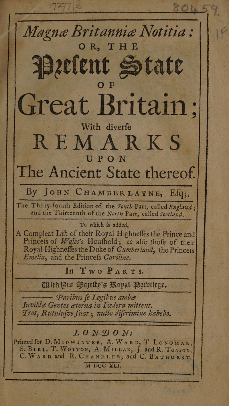 “Magne Britannia Notitia OR) TH ie Peetent 2 Ss By Joun CHAMBERDARNH) Eqs. oo AES SEN SR TENE Sara are oA 2 1A AEM ans 2. The Thirty-fourth Edition of the South Part, called England ; and the Thirteenth of the North Part, “Call led Scotland, To which is added, A Compleat Lift of their Royal Highnefles the Prince and Princefs of Wales’s Houfhold; as alfo thofe of their Royal Highne es the Duke of Cumberland, the Princefs In Two Parrs. GRith Pis WGajelty’s Ropal Weidilege. ~Paribus fe Legibus ambe Tnvitte Gentes eterna in Federa mittent. Tros, Rurulufve fuat ; nullo difcrimine habebo, | LONDON: Printed for D/: Minwinter, A.Warpb, T. Lonoman, S. Birt, T. Worton, A. Mituar, J. and R. Fonson, 3 TAT eos and R. Cuann. ER, and C. Baruurst