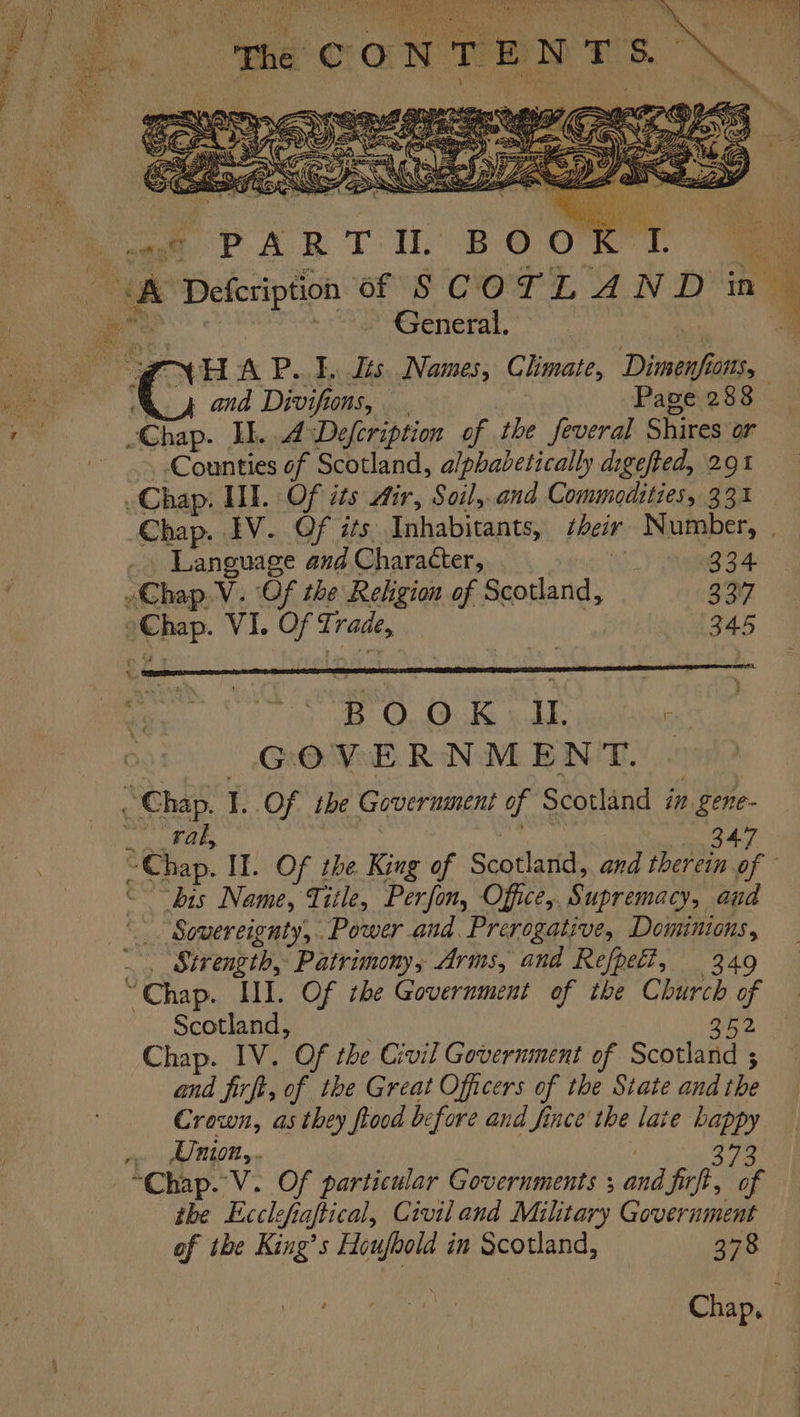 PNR ar ark tr Bh General. or HA P..F. tts Names, Chmate, Dimenf GOMS, \. 4 and Divifions, | Page 288 -Chap. Il... Defeription of the feveral Shires or Counties of Scotland, alphabetically digefted, 291 Chap. II. Of its Air, Soil,.and Commodities, 33% Chap. IV. Of its Inhabitants, *heir Number, | | age and Character, ! oan 4 Chap LV. Of the Religion of Scotland, 37 Chap VI. Of Ti rade, 345 B O OK IL F GOVERNMENT. “Chap. I. Of the Government of Scotland in oe ral, 347 “Chap. II. Of the King of Scotland, and therein of ‘bis Name, Title, Perfon, Office, Supremacy, aud Strength, Patrimony, Arms, and Refpel?, 349 Chap. III. Of the Government of the pe ‘4 Scotland, Chap. IV. Of the Civil Government of Scents and firft, of the Great Officers of the State and the Crown, as they flood before and fince the late — Union,.. the Ecclefiaftical, Civil and Military Government of tbe King’s Houfbold in Scotland, 378 Chap,