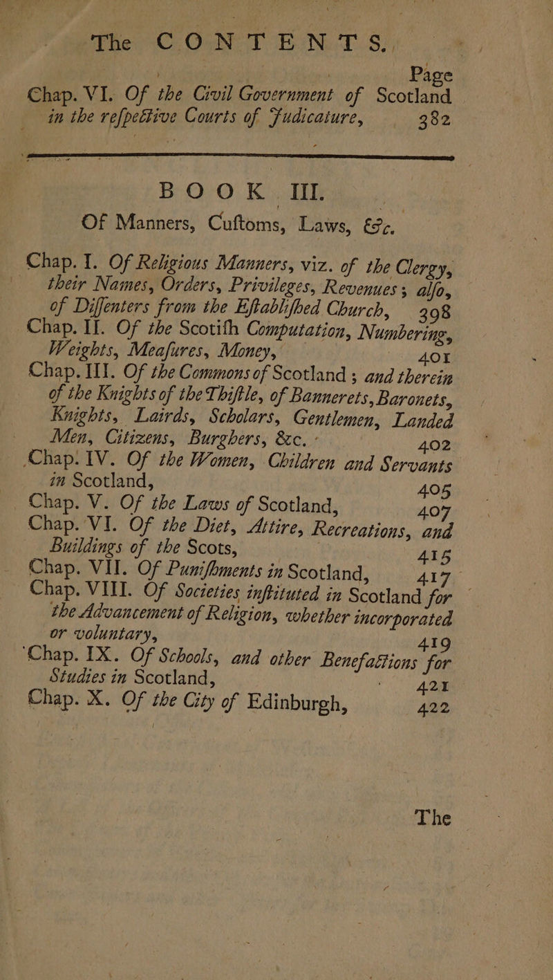 3 Page Chap. VI. Of the Civil Government of Scotland | in the refpettive Courts of Fudicature, 382 Chap. I. Of Religious Manners, viz. of the Clergy, ‘their Names, Orders, Privileges, Revenues alfo, of Diffenters from the Eftablifbed Church, 398 Chap. II. Of the Scotith Computation, Numbering, Weights, Meafures, Money, 401 Chap. HI. Of the Commons of Scotland ; and therein of the Knights of the Thiftle, of Bannerets, Baronets, Knights, Lairds, Scholars, Gentlemen, Landed Men, Citizens, Burghers, &amp;c. : 402 Chap. IV. Of the Women, Children and Servants im Scotland, 405 _ Chap. V. Of the Laws of Scotland, 407 Chap. VI. Of the Diet, Attire, Recreations, and Buildings of the Scots, . 415 Chap. VII. Of Punifhments in Scotland, 417 Chap. VITI. Of Societies inftituted in Scotland for — the Advancement of Religion, whether incorporated or voluntary, 419 ‘Chap. IX. Of Schools, and other Benefattions for Studies in Scotland, 421 Chap. X. Of the City of Edinburgh, 422 The