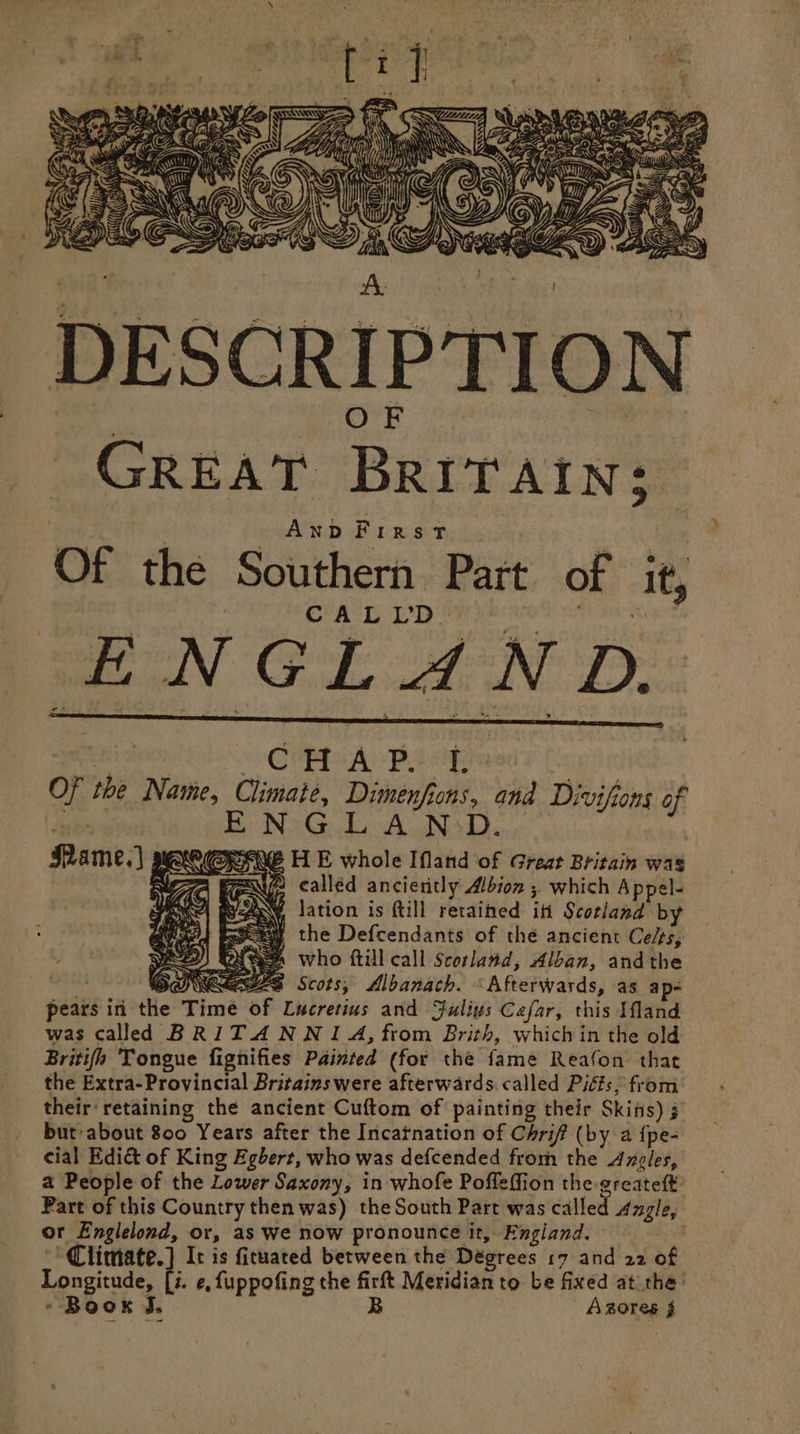 DESCRIPTION GREAT BRITAIN; Anp First Of the Southern Part of it, ¢ | | | | CALLD™ “a led OL tN De: CHAP L- Of the Name, Climate, Dimenfions, and Divifions of ono ENGLANDD. : Mame.) PKe@PANE H E whole Ifland of Great Britain was &gt;’ YU called ancieritly Albion , which Appel- Ay, lation is ftill retained it Scotland by Eeeay the Defcendants of the ancient Celts, ey) aS who ftill call Scotland, Alban, andthe DUNES Scots, Albanach. «Afterwards, as ap- pears in the Time of Lucretius and Julius Cefar, this land was called BRITANWNI A, from Brith, whichin the old Britifn Tongue fignifies Painted (for the fame Reafon that the Extra- Provincial Britains were afterwards. called Piéts, from their'retaining the ancient Cuftom of painting their Skins) # but about 800 Years after the Incatnation of Chrif (by a {pe- cial Edi&amp; of King Egbert, who was defcended from the Angles, a People of the Lower Saxony, in whofe Poffeffion the greateft Part of this Country then was) the South Part was called Angle, or Englelond, or, as we now pronounce it, England. | Climate.) It is firuated between the Dégrees 17 and 22 of Longitude, [i. ¢, fuppofing the firft Meridian to be fixed at the’