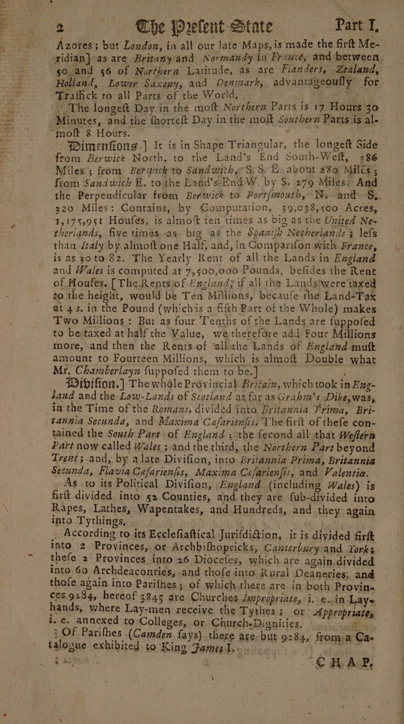 Azores; but London, in all our Jate Maps, is made the firft Me- aidian}-as are Britamy and Normandy in Francéy and between, go.and 56 of Nurtherm Latitude, 4s are Flanders, Zealand, Holland, Lower Saxony, and Denmark, advantageoufly , for Trafiick to all Parts of the World, - : fe sla _. The longeft Day in the moft Northern Parts is 17 Hours 30 ‘Minutes, and the thorteft Day in the molt Southern Parts is al- “mot 8 Hours. RN feo 4 o - Pimenfiong.] It is in Shape Trianguiar, the longeft Side from Berwick North, to the Land’s End south-Weft, 286 Miles’; from Berwick to Sandwith S75. LH. about 280 Miles ; from Sandwich EB. to the Land’s-End W. by $. 279 Miles: And the Perpendicular from Berwick to Portfmouth, Ny vand~§s, 320 Miles: Contains, by Computation, 39,038,500 Acres, 4,175,951 Houfés, is almo% ten times as big as the United Ne- therlands, five timés..as- big as the Spanify Netherlands } lefs than daly by almoft one Half, and, in Comparifon with France, is as 30to 82. The Yearly Rent of all the Lands in England and Wales is computed at 7,500,000 Pounds, befides the Rent of Houfes. [The Rentsiof England; if all the Landstwere'taxed to the height, would be Ten Millions, becaufe the Land-Tax at 4s, in the Pound (whichis a fifth Bart of the Whole) makes Two Millions : But as four Tenths of the Lands are fuppofed to be:taxed at half the Value, we therefore add Four Millions more, and then the Rents of ‘allihe Lands of England muft amount to Fourteen Millions, which ts almof Double what Mr, Chamberlayn {uppofed them to be.] ‘ _ Pibifion.] The whole Provincial Britain, whichtook in Eng- land and the Low-Lands of Scotland as far as Grahm's Dike,was, in the Time of the Romans, divided into Britannia Prima, Bri- tannia Secunda, and Maxima Cafarienjis. The firlt of thefe con- tained the South Part’ of England ; the fecond all that Weftern Part now called Wales ; and the third, the Northern Part beyond Trent; and, by alate Divifion, into Britannia Prima, Britannia Secunda, Flavia Cafarienjis, Maxima Cefarienjis, and Valentia. As to its Political Divifion, England (including Wales) is firt divided into 52.Counties, and they are fub-divided into Rapes, Lathes, Wapentakes, and Hundreds, and they again into Tythings, ~ } 7 i Mh . According to its Ecclefiaftical JurifdiGion, it is divided firft into 2 Provinces, or Archbifhopricks, Canterbury and Yorks. thefe 2 Provinces into 26 Diocefes, which are again, divided into 60 Archdeaconries, and thofe into Rural Deaneries, and thofe again into Parifhes; of which there are in both Provin- ces. 9234, hereof 3845 are Churches Japropriate, i. e..in Lays hands, where Lay-men receive the Tythes 3 or Appropriate, i. €. annexed to Colleges, or ChurcheDignities. .. He, 1 OF Parifhes (Camden fays) there are but 9284, froma Ca- talogue exhibited to King Famest...°.. .