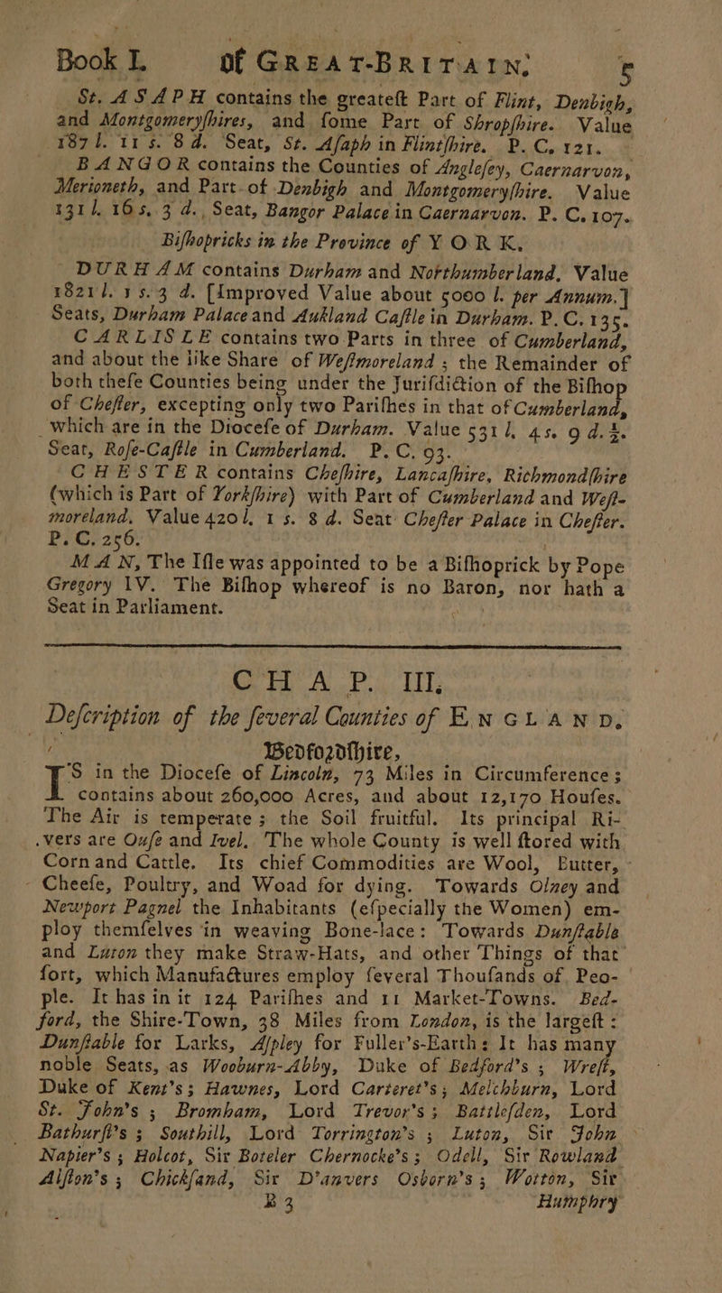 Book L of GREAT-BRITAIN, ® St, AS APH contains the greateft Part of Flint, Denbigh, and Montgomeryfhires, and fome Part of Shropfhire. Value (1871. 11s. 8d. Seat, St. Afaph in Flinthire. P.C. 121. BANGOR contains the Counties of Anglefey, Caernarvon, Merioneth, and Part-ot Denbigh and Montgomeryfhire. Value 1311. 165,.3 d., Seat, Bangor Palace in Caeruarvon. P. C,107. Bifhopricks in the Province of Y OR K. DURHAM contains Durham and Northumberland, Value 1821/1. 15.3 d. [Improved Value about 5000 I. per Annum. ] Seats, Durham Palaceand Aukland Caffle in Durham. P.C. 135. CARLISLE contains two Parts in three of Cumberland, and about the tike Share of Weffmoreland ; the Remainder of both thefe Counties being under the Jurifdi@ion of the Bifho of Chefter, excepting only two Parifhes in that of Cumberland, _which are in the Diocefe of Durham. Value 5311. 45. fog ees Seat, Rofe-Caftle in Cumberland. P.C. 93. CHESTER contains Chefhire, Lancafhire, Richmondfhire (which is Part of York/hire) with Part of Cumberland and Weft- i pe Value 420/. 1s. 8 d. Seat Cheffer Palace in Chefeer. P.C, 256. | MAN. The Ifle was appointed to be a Bifhoprick by Pope Gregory 1V. The Bilhop whereof is no Baron, nor hath a Seat in Parliament. Ei: Se lt ok iyi bide _ Defeription of the feveral Counties of Ew GLAND, | Wedfozd{hire, E in the Diocefe of Lincoln, 73 Miles in Circumference ; contains about 260,000 Acres, and about 12,170 Houfes. The Air is temperate ; the Soil fruitful. Its principal Ri- .vers are Oufe and Ivel, The whole County is well ftored with Cornand Cattle, Its chief Commodities are Wool, Eutter, - - Cheefe, Poultry, and Woad for dying. Towards Olney and Newport Pagnel the Inhabitants (efpecially the Women) em- ploy themfelves in weaving Bone-lace: Towards Dunflable and Luton they make Straw-Hats, and other Things of that fort, which Manufadtures employ feveral Thoufands of. Peo- ple. It has in it 124 Parifhes and 11 Market-Towns. Bed- ford, the Shire-Town, 38 Miles from London, is the largeft : Dunfiable for Larks, Afpley for Fuller’s-Earth: It has many noble Seats, as Wooburn-Abby, Duke of Bedford’s ; Wreft, Duke of Kent’s; Hawnes, Lord Carteret’?s; Melchburn, Lord St. Fohn’s ; Bromham, Lord Trevor's; Battlefden, Lord Bathurfi’s 3 Southill, Lord Torrington’s ; Luton, Sir John &gt; Napier’s ; Holcot, Six Boteler Chernocke’s; Odell, Sir Rowland Alfion’s ; Chick{fand, Sir D’anvers Osborn’s ; Wotton, Sir R3 Humphry