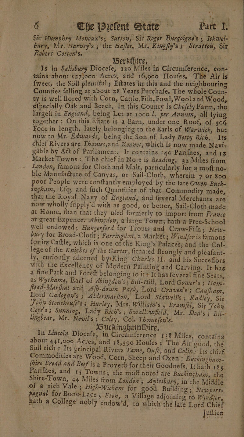 Sir Humphry Monoux’s; Sutton, Sit Roger Burgoigne’s ; Ickwel- bury, My. Harvey's ; the Hafles, Mr. Kingfly’s 5 Str aiton, Sir Robert: Cotton's. én; . i ONO BerkGire, Is in Salisbury Diocefe, 120 Miles in Circumference, con- tains about’sz7}000 Acres, arid 16,900 Houfes, The Air is {weet, the Soil plentiful; Eftates im this and the neighbouring Counties felling at about z8 Years Purchafe. The whole Coun- ty is well Gored with Corn, Cattle, Filh, Fowl, Wool and Wood, _ efpecially Oak and Beech, In this County is Chofely Farm, the Jargeit in England, being Let at 1000 1, per Annum, all lying together: On this Eftate is a Barn, under one Roof, of 306 ‘Foot in length, lately belonging to the Earls of Warwick, but now to Mr. Edwards, being the Son of Lady Betty Rich, Its chief Rivers gre Thames,and Kennet, which is now made Navi- gable by A@of Parliament. It contains 140 Parifhes, and 12 Market Towns: The chief in Notre is Reading, 32 Miles from London, famous for Cloth and Malt, particularly for a moft no- ble Manufa&amp;ture of Canyas, or Sail-Cloth, wherein 7 or 800 poor People were conftantly employed by the late Owen Buck- ingham, Efq; and fuch Quantities of that Commodity made, that the Royal Navy of England, and feveral Merchants are now wholly fupply'd with as good, or better, Sail-Cloth made at Home, than that they ufed formerly to import from France at great Expence: Abingdon, a large Town; hatha Free-School well endowed; Hungerford for Trouts and Craw-Fihh; New- bury tor Broad-Cloth; Farringdon, a Markets Windfer is famous for its Caftle, which is one of the King’s Palaces; and the Col- lege of the Kwights of the Garter, fituated ftrongly and pleafant- ly, curioufly adorned by:\King Charles II. and his Succeflors with the Excellency of Modern Painting and Carving. It has a fine Park and Foret belonging to its It has feveral fine Seats, as Wythame, Karl of Abingdan’s; sill-Hill, Lord Gower’s ; Ham- fiead-Marfhal and Afb-down Park, Lord Craven's; Caufham, Lord Cadogan’s ; Aldermarflon, Loyd Stawell’s , Radley, Siz J chit Stonehoufe’s ; Hurley, Mrs. William's , Bramfel, Sit John Cope's 3 Sunning, Lady Rich's; Swallowfeld, Mr. Dod’s ; Bile lingbear, Mr. Nevil's ; Coley, Col. Thompfon's. | ‘Duckingham hire, In Lincolz Diocefe, in Circumference 138 Miles, contains Soil rich : Its principal Rivers Tame, Oufe, and Colin: Tis chief Commodities are Wood, Corn, Sheep and Oxen : Buckingham- {hire Bread and Beef isa Proverb for their Goodnefs. It hath 185 Parifhes, and 15 Towns; the mof noted are Buckingham, the Shire-Town, 44 Miles fom London, Aylesbury, in the Middle of a rich Vale 5 High-wickam for good Building ; Newport- pagnal for Bone-Lace ; Eton, a Village adjoining to Windjor, hath a College nebly endow’d, to which the late Lord Chief iL “iheitigs Se ne. Ly ee