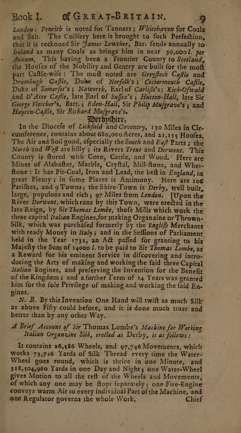 London: Penrith is noted for Tanners ; Whitehaven for Coals and Salt. The Colliery here is brought to fuch Perfection, ‘that it is reckoned Sir James Lowther, Bar. fends annually to. ad Annum, This haying been a Frontier County to Scotland, the Houfes of the Nobility and Gentry are built for the moft art Caftle-wife: The moft noted are Grey/tock Cafle and Sridbagh Gaftle, Duke of Norfolk's ; Cockermouth Cafile, Duke of Somerfet’s 3 Naworth, Earlof Carlifle’s; Kirk-Ofwald and D’ Acre Ca/ile, late Earl of Suffex’s ; Hutton-Hall, late Sir Hayton-Cafile, Sir Richard Mufgrave’s. _ Berbphhire, In the Diocefe of Lichfield and Coventry, 130 Miles in Cir- The Air and Soil good, efpecially the South and Eaf Parts ; the County is ftored with Corn, Cattle, and Wood. Here are Mines of Alabafter, Marble, Cryftal, Mill-ftone, and Whet- ftone : It has Pit-Coal, Iron'and Lead, the beft in Exgland, in great Plenty; in fome Places is Antimony. Here are ro6 Parifhes, and’9 Towns; the Shire-Town is Derby, well built, large, ‘populous and rich; 97 Miles from London. {Upon the River Derwent, whichruns by this Town, were ereéted in the late Reign, by Sir Thomas Lombe, thofe Mills which work the three capital Italian Engines,for making Organzine or Thrown- Silk, which was purchafed formerly by the Exgli/y Merchants with ready Money in Jtaly ; and in the Seffions of Parliament held in the Year 1732, an A&amp; paffed for granting to his Majefly the Sum of 14000 /. to be paid to Sir Thomas Lombe, as a Reward for his eminent Service in difcoyering and intro- ducing the Arts of making and working the faid three Capital of the Kingdom ; and a further [erm of 14 Years was granted him for the fole Privilege of making and working the faid En- pines, | N, B. By thisInvention One Hand will twift as much Silk as above Fifty could before, and it is done much truer and better than by any other Way. A Brief Ascount of Sir Thomas Lombe’s Machine for Working Italian Organxine Silk, erected at Derby, is as follows : It contains 26,586 Wheels, and 97,746 Movements, which works 73,726 Yards of Silk Thread every time the Water- Wheel goes round, which is thrice in one Minute, and 318,504,960 Yards in one Day and Nights one Water-Wheel gives Motion to all the reft of the Wheels and Movements, of which any one may be ftopt feparately; one Fire-Engine conveys warm Air to every individual Part of the Machine, and ne Regulator governs the whole Work, | Chief