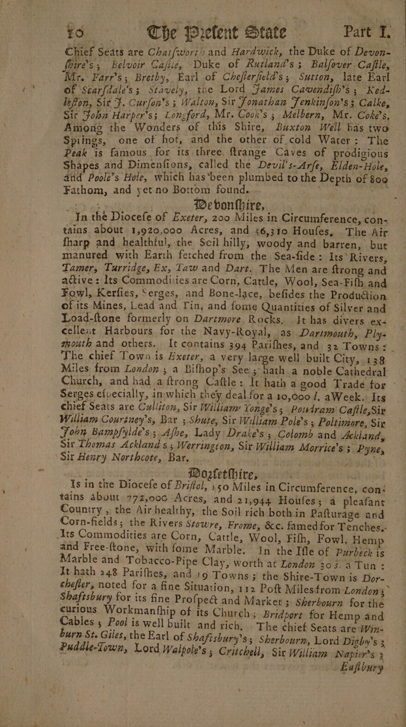 Chief Seats are Chat(wort) and Hardwick, the Duke of Devon- foire’s ; Belvoir Cajile, ~Duke of Rutland 653 Balfover Caftle,. ‘Mr. Farr’s; Bretby, Earl of Chefterfeld’s ; Sutton, late Earl of Scar{dale’s ; Stavely, the Lord james Cavendifh’s 5 Ked- lefon, Sit }. Curfon’s 3 Walton, Six Jonathan Fenkinfon’s 3 Calke, Sir Soha Harper’ss Longford, Mr. Cook's 5 Melbern, Mr. Coke s. Amone the Wonders of this Shire, Buxton Well bas two Spiings, one of hot, and the other of cold Water : The Peak 8 famous for its three, ftrange Caves of prodigious Shapes and Dimenfions, called the Devil's-Arfe, Elden- Hole, and Poole’s Hole, which has’been plumbed to the Depth of 800 Fathom, and yet no Bottom found, . eee @Mebvonthire, : In the Diocefe of Exeter, 200 Miles in Circumference, con- tains about 1,920,000 Acres, and 56,310 Houfes, The Air fharp and healthful, the Scil hilly, woody and barren, but manured with Earth fetched from the Sea-fide: Its’ Rivers, Tamer, Turridge, Ex, Taw and Dart. The Men are {trong and active : Its Commodities are Corn, Cattle, Wool, Sea-Fith and Fowl, Kerfies, Serges, and Bone-lace, befides the Produdtion of its Mines, Lead and Tin, and fome Quantities of Silver and Load-ftone formerly on Dartmore, Rocks, It has divers ex- cellent Harbours for the Navy-Royal, as Dartmouth, Ply- thouth and others. It contains 394 Parifhes, and 32 Towns - The chief Town is Exeter, a very large well built City, 138 Miles from London.; a Bilhop’s See.;- hath a noble Cathedral Serges efvecially, inwhich they deal for a 10,000 /, aWeek.: Its chief Seats are Culliton, Sir William Yonge’s; Powdram' Cafile,Sir William Coursuey’s, Bar. ; Shute, Sir William Pole’s ; Poltimore, Sie Sohn Bampfylde’s.; Afhe, Lady Drake’s ; Colomb and Ackland, sir Thomas Ackland s ; Werrington, Six William Morrice’s Pyne, Sir Henry Northcote, Bar. tiene ) aii: } Woztethire, 9. Is in the Diocefe of Briffol, 150 Miles in Circumference, con: tains about 772,000 Acres, and 21,944 Houfes; a pleafant Country , the Air healthy, the Soil rich both in Pafturage and Corn-fields; the Rivers Stowre, Frome, &amp;c. famed for Tenches,- Ats Commodities are Corn, Cattle, Wool, Fifh, Fowl, Hem and Free-ftone, with fome Marble. In the Tfle of Purbeck is Marble and Tobacco-Pipe. Clay, worth at London 306. a Tun: it hath 248 Parifhes, and '9 Towns ; the Shire-Town is Dor- Shaftsbury for its fine Profped&amp; and Market ; Sherbourn for the curious Workmanthip of its Church; Bridport for Hemp and Cables , Pool is well built and rich, The chief Seats are Win- burn St. Giles, the Earl of Shafisbury’s; Sherbourn, Lord Dighy’s s Puddle-Lown, Lord Walpole’s , Critchell, Six William Napier’s 3 : ih _. Bafibury .