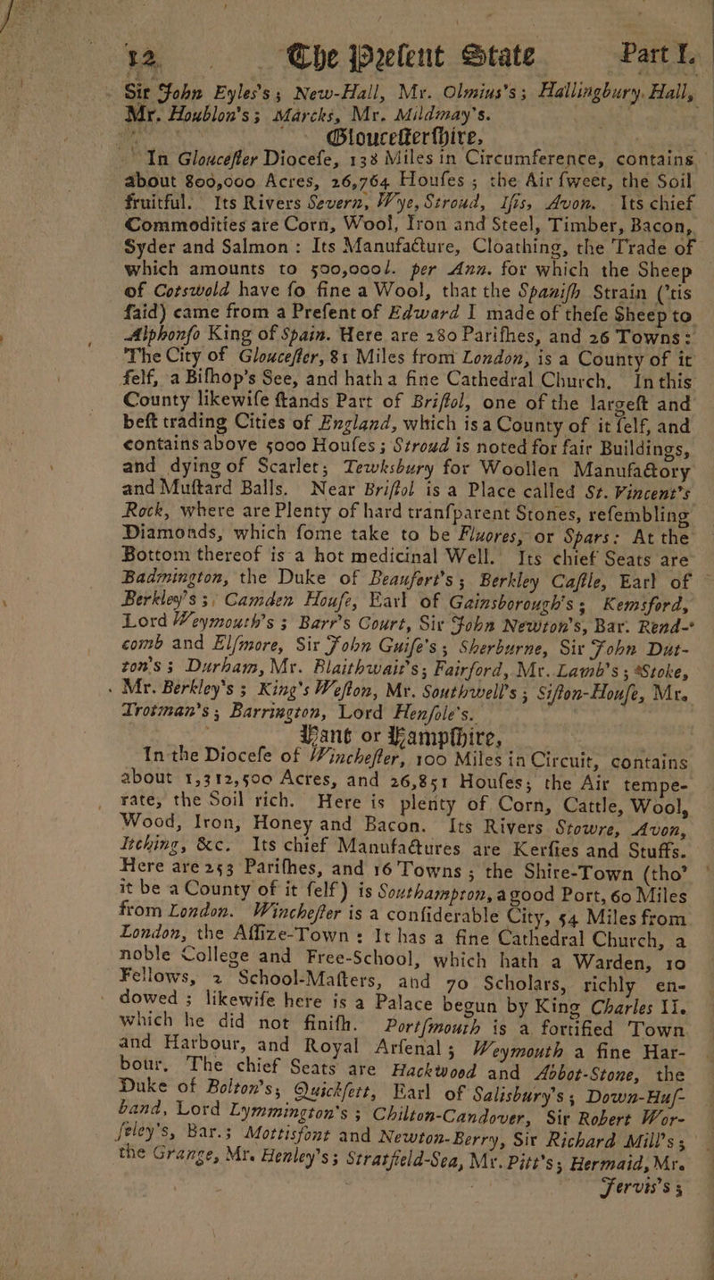 Mr. Houblon's ; Marcks, Mr. Mildmay’s. a @Bloucefter{hire. about 800,000 Acres, 26,764 Houfes ; the Air fweet, the Soil fruitful. Its Rivers Severn, Wye, Stroud, Ifis, Avon. Its chief Commodities are Corn, Wool, Iron and Steel, Timber, Bacon, which amounts to 590,000/. per Ann. for which the Sheep of Cotswold have fo fine a Wool, that the Spawifh Strain (tis faid) came from a Prefent of Edward I made of thefe Sheep to Alphonfo King of Spain. Here are 280 Parifhes, and 26 Towns: The City of Glouceffer, 81 Miles from London, is a County of it County likewife ftands Part of Briffol, one of the largeft and beft trading Cities of England, which isa County of it felf, and contains above 5000 Houfes ; Stroud is noted for fair Buildings, and dying of Scarlet; Tewksbury for Woollen Manufaory and Muftard Balls. Near Briffol is a Place called St. Vincent's Rock, where are Plenty of hard tranfparent Stones, refembling Diamonds, which fome take to be Fluores, or Spars: At the Bottom thereof is a hot medicinal Well. Its chief Seats are Berkley’s 3, Camden Houfe, Earl of Gainsborough's; Kemsford, Lord Weymouth’s ; Barr’s Court, Sir Fobn Newton's, Bar. Rend- comb and El/more, Sir Fohn Guife’s ; Sherburne, Sir Fohn Dut- zon's 3 Durham, Mr. Blaithwait’s; Fairford, Mr. Lamb's ; Stoke, Trotman’s ; Barrington, Lord Henfole’s. Vane or Fampthire, In the Diocefe of Winchefter, 100 Miles in Circuit, contains about 1,312,500 Acres, and 26,851 Houfes; the Air tempe- rate, the Soil rich. Here is plenty of Corn, Cattle, Wool, Wood, Iron, Honey and Bacon. Its Rivers Stowre, Avon, Itching, &amp;c. Its chief Manufaétures are Kerfies and Stuffs. Here are 253 Parifhes, and 16 Towns ; the Shire-Town (tho’ it be a County of it felf) is Southampron,agood Port, 60 Miles from London. Wincheffer is a confiderable City, 54 Miles from London, the Affize-Town +: It has a fine Cathedral Church, a noble College and Free-School, which hath a Warden, 10 Fellows, 2 School-Mafters, and 70 Scholars, richly en- which he did not finith. Port/mourh is a fortified Town and Harbour, and Royal Arfenal ; Weymouth a fine Har- bour, The chief Seats are Hackwood and Aobot-Stone, the Duke of Boilton’s, Q)uickfett, Earl of Salisbury’s ; Down-Hu/- band, Lord Lymmington’s ; Chilton-Candover, Sir Robert Wor- feley’s, Bar.; Mottisfont and Newton- Berry, Sir Richard Mill’s ; the Grange, Mr. Henley’s ; Stratjield-Sea, Mr. Pitt’s; Hermaid, Mr. Fervis’s 5 ei a