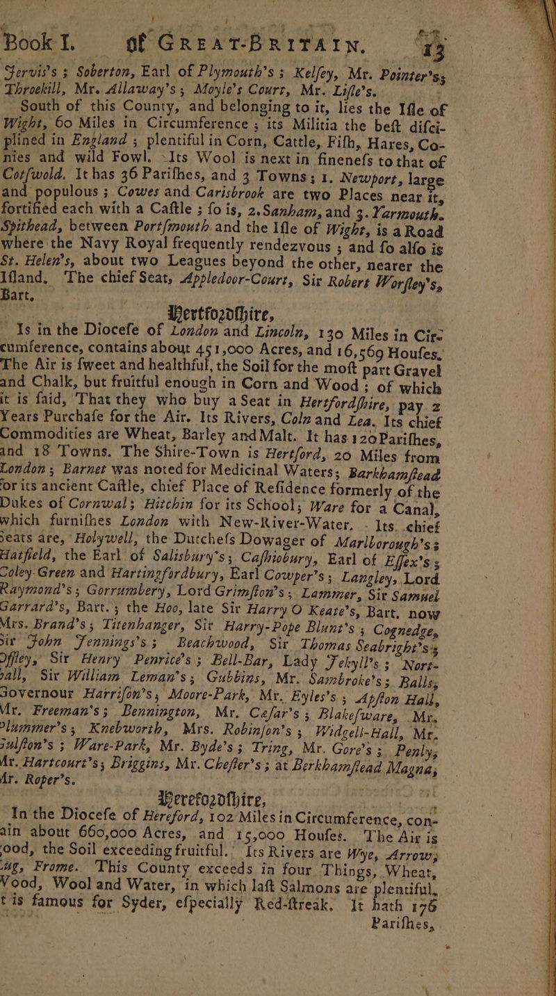 Book I. of GREAT-BRITAIN, B Servis’s ; Soberton, Earl of Plymouth’s ; Kelfey, Mr. Pointer'ss Throekill, Mr. Allaway’s ; Moyle’s Court, Mr. Lifle’s. bs South of this County, and belonging to it, lies the Ifle of Wight, 60 Miles in Circumference ; its Militia the bet difci- plined in England ; plentiful in Corn, Cattle, Fifh, Hares, Co- nies and wild Fowl. -Its Wool is next in finenefs to that of Cotfwold, It has 36 Parifhes, and 3 Towns; 1. New Pi and populous ; Cowes and Carisbrook are two Places near it, fortified each with a Caftle ; fois, 2.Samham, and 3. Yarmouth. Spithead, between Port/mouth and the Ifle of Wight, is aRoad where the Navy Royal frequently rendezvous ; and fo alo is St. Helen’s, about two Leagues beyond the other, nearer the Ifland, The chief Seat, Appledoor-Court, Sir Robert Worfley’s, Bart. | Hertfordhire, Is in the Diocefe of London and Lincoln, 130 Miles in Cire cumference, contains about 451,000 Acres, and 16, 569 Houfes, The Air is fweet and healthful, the Soil for the moft part Gravel and Chalk, but fruitful enough in Corn and Wood ; of which it is faid, ‘That they who buy a Seat in Hertfordfhire, pay z Years Purchafe for the Air. Its Rivers, Colzand Lea. Its chief Commodities are Wheat, Barley and Malt. It has 120 Parifhes, and 18 Towns. The Shire-Town is Hertford, 20 Miles from London; Barnet was noted for Medicinal Waters; Barkbamfead ‘or its ancéent Caitle, chief Place of Refidence formerly of the Dukes of Cornwal; Hitchin for its School; Ware for a Canal, which furnifhes Lozdon with New-River-Water, - Its chief seats are, Holywell, the Dutchefs Dowager of Marlborough’s 3 Hatfield, the Earl of Salisbury’s; Cafhiobury, Earl of Effex’s s Coley-Green and Hartingfordbury, Earl Cowper’s ; Langley, Lord Raymond’s ; Gorrumbery, Lord Grimfton’s ; Lammer, Sir Samuel Garrard’s, Bart. ; the Hoo, late Sir Harry O Keate’s, Bart, now Mrs. Brand’s; Titenhanger, Sit Harry-Pope Blunt’s ; Cognedge, ir Sohn Fennings’s; Beachwood, Sir Thomas Seabright’ss ffiey, Six Henry Penrice’s; Bell-Bar, Lady Jekyll’s s Nore- gall, Sir William Leman’s; Gubbins, Mr. Sambroke’s 3 Balls, Jovernour Harrifon’s, Moore-Park, Mr. Eyles’s 5 Ap/fon Hall, Mr. Freeman's; Bennington, Mr. Cafar’s Blakefware, My. -lummer’s; Knebworth, Mrs. Robinfon’s ; Widgeli-Hall, Mr. julfion’s ; Ware-Park, Mr. Byde’s ; Tring, Mr. Gore's ; Penly, Mr. Hartcourt’s; Briggins, My. Cheffer’s ; at Berkhamflead Magna, Mr. Roper’s. | va aereford{hire, | ” In the Diocefe of Hereford, 102 Milesin Circumference, con- ain about 660,000 Acres, and 15,000 Houfes. The Aig is ood, the Soil exceeding fruitful.’ Its Rivers are Wye, Arrow; ug, Frome. This County exceeds in four Things, Wheat, Vood, Wool and Water, in which laft Salmons are. plentiful, - tis famous for Syder, efpecially Red-ftreak, It hath 176 wee pooe ye Parifhes,