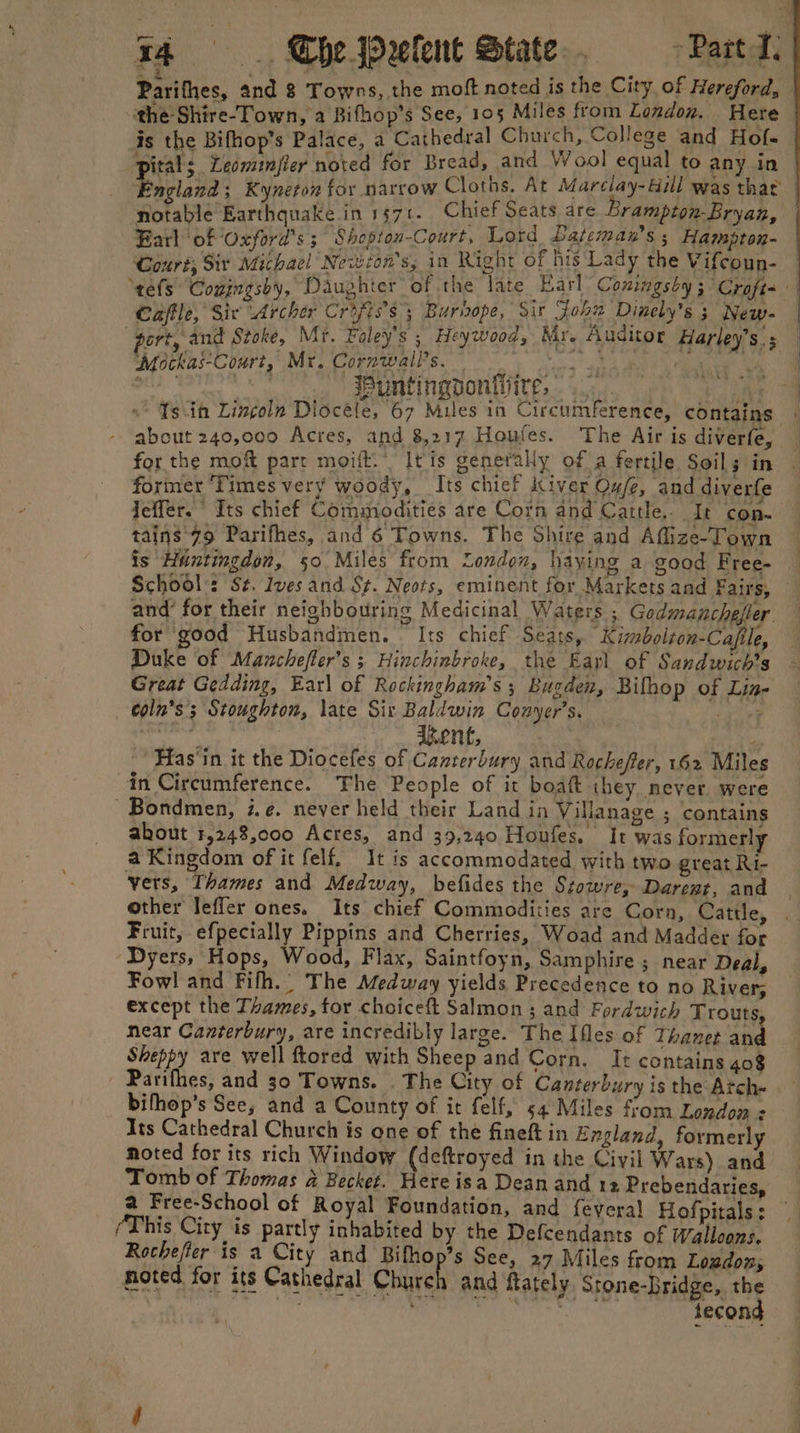 54 The Wxelent State. ~~ Part A. : : ’ , College and Hofe is the Bifhop’s Palace, a Cathedral Church, ge and Ho! iat Pdr oafier noted for Bread, and Wool equal to any in Bark ‘of Oxford's ; Shopion-Court, Lord Lateman’s ; Hampton- Court, Sit Michael Newsom s, in Right of his Lady the Vifcoun- Caffle, Sic Archer Criss; Burhope, Sir John Dinely's 3 New- “port, and Stoke, Mr. Foley's 5 Heywood, Mr. Auditor Harley's. ‘Mockai-Court, Mr. Cornwalls. 1 os dade ee oer chee ec Wuntingponhire, about 240,000 Acres, and 8,217 Houfes. The Air is diverfe, for the moft part moift.” It'is generally of a fertile Soils in former Times very woody, Its chief Kiver Ou/e, and diverfe Jeffer. Its chief Commodities are Corn and Cattle... It con. tains 79 Parifhes, and 6 Towns. The Shire and Afize-Town is Huntingdon, 50 Miles from “London, haying a good Free- and’ for their neighbouring Medicinal Waters ;. Godmanchefter for good Husbandmen. © Its chief Seats, Kimbolton-Cafile, Duke of Maznchefler’s ; Hinchinbroke, the Eayl of Sandwich’s Great Gedding, Earl of Reckingham’s 5 Bugden, Bilhop of Lin- coln’s'; Stoughton, late Sir Baldwin Conyer’s, give ikent, y Has‘in it the Diocefes of Canterbury and Rochefer, 162 Miles in Circumference. The People of it boaft they, never. were ' Bondmen, i.e. never held their Land in Villanage ; contains akhout 1,248,000 Acres, and 39,240 Honfes. It was formerly a Kingdom of it felf, It is accommodated with two great Ri- vers, Thames and Medway, befides the Szowre, Darent, and other leffer ones. Its chief Commodities are Corn, Cattle, Fruit, efpecially Pippins and Cherries, Woad and Madder for Dyers, Hops, Wood, Flax, Saintfoyn, Samphire ; near Deal, Fowl and Fifh., The Medway yields Precedence to no River; except the Thames, tor choiceft Salmon ; and Fordwich Trouts near Canterbury, are incredibly large. The Iles of Thanet and Sheppy are well ftored with Sheep and Corn. It contains 408 Parilhes, and 30 Towns. . The City of Canterbury is the Atch- bithop’s See, and a County of it felf, 54 Miles from London z Its Cathedral Church is one of the fineft in England, formerly noted for its rich Window (deftroyed in the Civil Wars) and Tomb of Thomas a Becket. Here isa Dean and 12 Prebendaries, a Free-School of Royal Foundation, and feyeral Hofpitals: (This City is partly inhabited by the Defcendants of Walloons. Rochefier is a City and Bifhop’s See, 27 Miles from Loudon, noted for its Cathedral Church and ftately. Stone-Bridge, ne | mre meres fecon