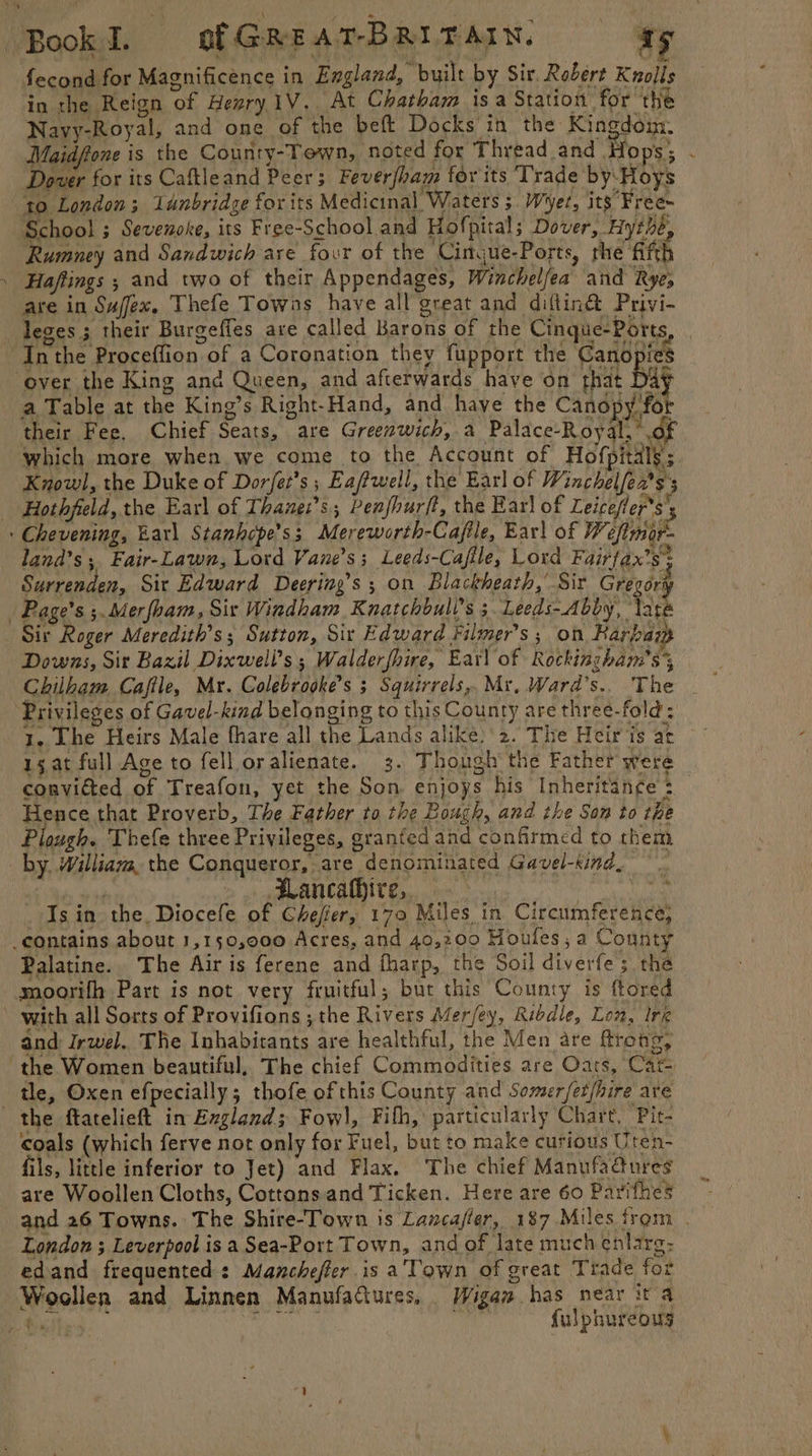 fecond for Magnificence in England, built by Sir. Robert Knolls in the Reign of Hesry1V. At Chatham is a Station for the Navy-Royal, and one of the beft Docks in the Kingdom. Maidffone is the County-Tewn, noted for Thread and Hops; . Dover for its Caftleand Peer; Feverfham for its Trade by:Hoys to London; 1unbridge for its Medicinal Waters 3 Wyer, its Free~ School ; Sevenoke, its Free-School and Hofpital; Dover, Hythe, Rumney and Sandwich are four of the Cingue-Ports, rhe ‘Afth Hajtings ; and two of their Appendages, Winchelfea and Rye; are in Sujfex. Thefe Towns have all’great and diftin@&amp; Privi- leges.; their Burgefles are called Barons of the Cingue-Ports ‘Inthe Proceffion of a Coronation they fupport the Canopies over the King and Queen, and afterwards have on that : ay a Table at the King’s Right-Hand, and haye the Canopy for their Fee. Chief Seats, are Greenwich, a Palace-Royal, of which more when. we come to the Account of Hofpitals’; Knowl, the Duke of Dor/et’s ; Eaftwell, the Earl of Winchelfea’s 3 - Hothfeld, the Earl of Thane:’s Penfhurft, the Earl of Leicefler*s's : Chevening, Earl Stanhcpe’s; Mereworth-Cajile, Ear) of W efter land’s; Fair-Lawn, Lord Vane’s; Leeds-Cajile, Lord Fairfax’s* Surrenden, Sit Edward Deering’s ; on Blackheath,’ Sir Gregory | Page’s ;.Merfbam, Sir Windham Kuatchbull’s 3. Leeds--Abby, tare Sir Roger Meredith's; Sutton, Sir Edward Filmer’s ; on Rarbaz Downs, Sit Bazil Dixwell’s ; Walderfhire, Eat] of Rockingham’s’, Chilham Caftle, Mr. Colebrogke’s 3 Squirrels, My, Ward’s.. The _ Privileges of Gavel-kind belonging to this County are three-fold; 1. The Heirs Male fhare all the Lands alike: 2. The Heir is at 15, at full Age to fell oralienate. 3. Thongh' the Father were convicted of Treafon, yet the Son. enjoys his Inheritance : Hence that Proverb, The Father to the Bough, and the Son to the Plough. Thefe three Privileges, granted and confirmed to them by. William, the Conqueror, are denominated Gavel-kind, by ad . Plancafhire, | ; Is in the, Diocefe of Ghefier, 170 Miles in Circumference, contains about 1,150,000 Acres, and 40,200 Houfes, a County Palatine. The Air is ferene and fharp, the Soil diverfe 3. the moorifh Part is not very fruitful; but this County is ftored ’ with all Sorts of Provifions ; the Rivers Mer/ey, Ribdle, Lon, Ire and Irwel. The Inhabitants are healthful, the Men are ftrong, ‘the Women beautiful, The chief Commodities are Oats, Cat- tle, Oxen efpecially; thofe of this County and Somer/et/hire ave the ftatelieft in Exgland; Fowl), Fith,: particularly Chart, Pit- coals (which ferve not only for Fuel, but to make curious Uten- fils, little inferior to Jet) and Flax. The chief Manufa@ures are Woollen Cloths, Cottons.and Ticken. Here are 60 Parifhes and 26 Towns. The Shire-Town is Lancafier, 187 Miles from | London ; Leverpool is a Sea-Port Town, and of late much enlarg: edand frequented : Mancheffer.is a‘Town of great Trade for Woollen and Linnen Manufaftures, Wigaw has near ita Seite. Brae tis ie pie Sp f{ulphureous i er id :
