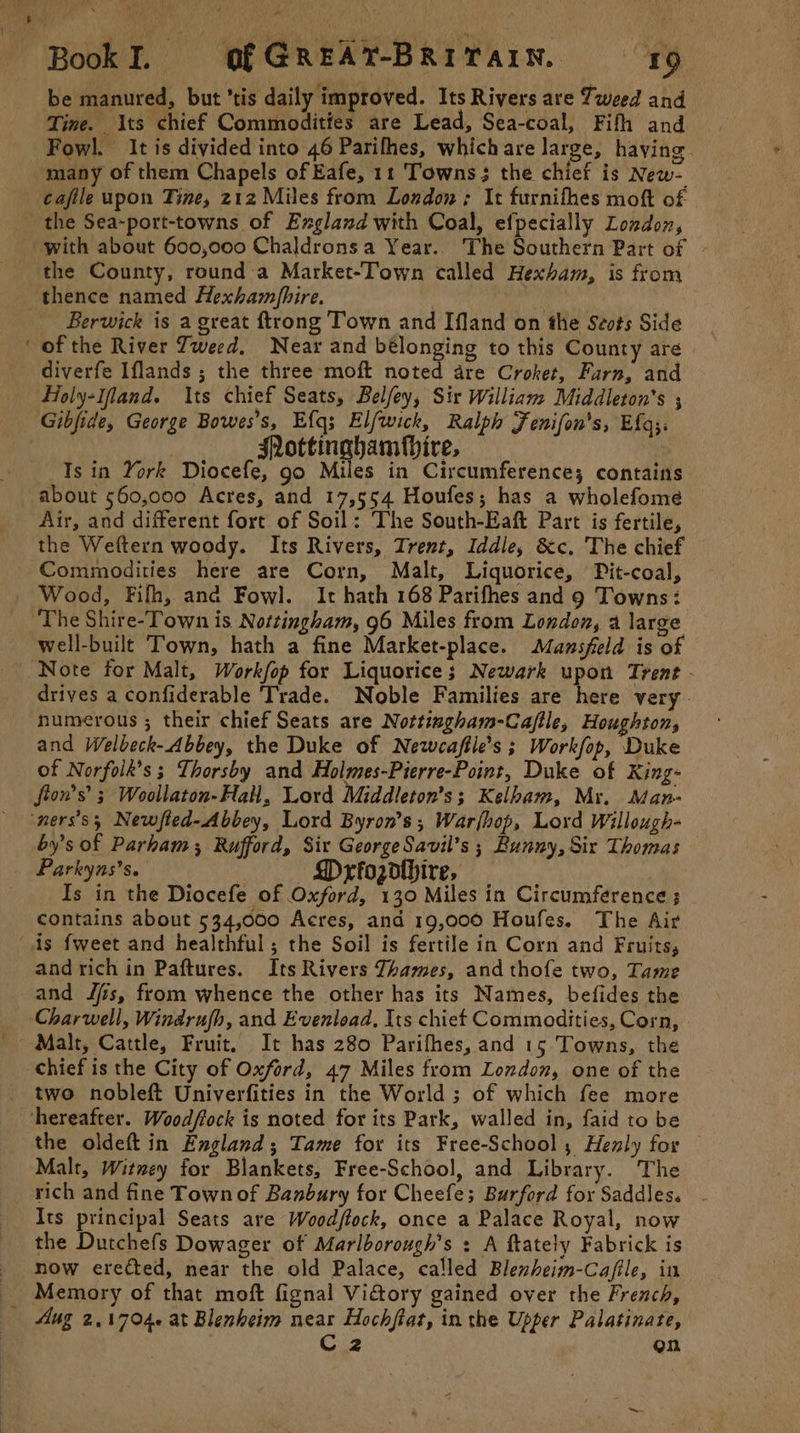 \ ' BookI. OfGREAT-BRITAIN, 19 be manured, but ’tis daily improved. Its Rivers are Tweed and Fowl. It is divided into 46 Parifhes, which are large, haying. many of them Chapels of Eafe, 11 Towns; the chief is New- cafile upon Tine, 212 Miles from London; It furnifhes moft of | the County, round a Market-Town called Hexham, is from Berwick is a great {trong Town and Ifland on the Stvts Side diverfe Iflands ; the three moft noted are Croket, Farn, and Fioly-Ifland. Its chief Seats, Belfey, Sir Willian: Middleton's ; Gibfide, George Bowes’s, Efq3 Elfwick, Ralph Fenifon's, Efg;. : SNottinahamfbire, ! ) Is in York Diocefe, go Miles in Circumference; contains about 560,000 Acres, and 17,554 Houfes; has a wholefome Air, and different fort of Soil: The South-Eaft Part is fertile, the Weftern woody. Its Rivers, Trent, Iddle, &amp;c. The chief Wood, Fifh, and Fowl. It hath 168 Parifhes and 9 Towns: well-built Town, hath a fine Market-place. Mansfeld is of drives a confiderable Trade. Noble Families are here very. numerous ; their chief Seats are Nottingham-Caftle, Houghton, and Welbeck-Abbey, the Duke of Neweaftle’s ; Workfop, Duke of Norfoik’s ; Thorsby and Holmes-Pierre-Point, Duke of King- fion’s’ ; Woollaton-Hall, Lord Middleton’s; Kelham, Mr. Man- by’s of Parham, Rufford, Six George Savil’s ; Bunny, Six Thomas — Parkyns’s. Mrfozdthire, — Is in the Diocefe of Oxford, 130 Miles in Circumference ; contains about 534,000 Acres, and 19,000 Houfes. The Air and rich in Paftures. Its Rivers Thames, and thofe two, Tame and J/is, from whence the other has its Names, befides the Charwell, Windrujh, and Eventlead, Its chief Commodities, Corn, Malt, Cattle, Fruit, It has 280 Parifhes, and 15 Towns, the two nobleft Univerfities in the World ; of which fee more the oldeft in England; Tame for its Free-School,; Henly for Malt, Witwey for Blankets, Free-School, and Library. The rich and fine Town of Banbury for Cheefe; Burford for Saddles. Its principal Seats are Woodftock, once a Palace Royal, now the Dutchefs Dowager of Marlborough’s : A ftately Fabrick is now erected, near the old Palace, called Blenheim-Cafile, in Memory of that moft fignal Vi&amp;ory gained over the French, On