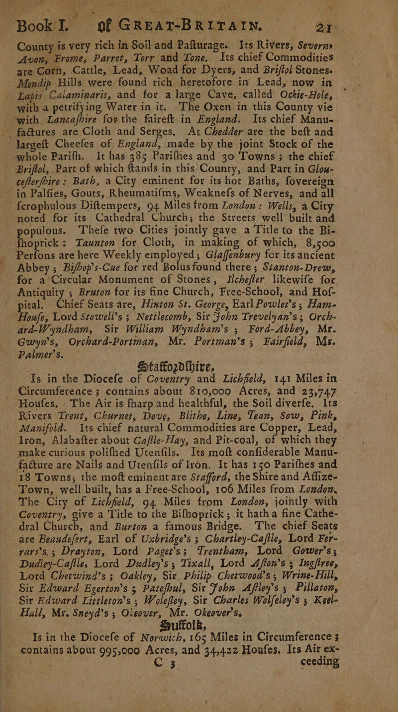 County is very rich in Soil and Pafturage. Its Rivers, Severn» Avon, Frome, Parret, Torr and Tone. Its chief Commodities are Corn, Cattle, Lead, Woad for Dyers, and Briffol Stones. _ Mendip Hills were found rich heretofore in Lead, now in | Lapis Calaminaris, and for a large Cave, called’ Ockie-Hole, with a petrifying Water in it. The Oxen in this County vie with Lancafhire forthe faireft in England. Its chief Manu- _fadtures are Cloth and Serges. At Chedder are the beft and largeft Cheefes of England, made by the joint Stock of the whole Parifh. It has 385 Parifhes and 30 Towns ; the chief . Briftol, Part of which ftands in this County, and Part in Glox- cefterfoire: Bath, a City eminent for its hot Baths, fovereign in Palfies, Gouts, Rheumatifms, Weaknefs of Nerves, and all - fcrophulous Diftempers, 94 Miles from London: Wells, a City noted for its Cathedral Church; the Streets well’ built and populous. Thefe two Cities jointly gave a Title to the Bi- fhoprick : Taunton for Cloth, in making of which, 8,500 Perfons are here Weekly employed; Glaffenbury for its ancient Abbey ; Bi/bop’s-Cue for red Bolus found there ; Stanton- Drew, for a'Circular Monument of Stones, Ilchefler \ikewife for Antiquity ; Bruton for its fine Church, Free-School, and Hof- pital. Chief Seats are, Hinton St. George, Earl Powlet’s ; Ham- Houfe, Lord Stowell’s ; Netilecomb, Sir Fohn Trevelyan’s; Orch- ara-Wyndham, Sir William Wyndnam’s ; Ford-Abbey, Mr. Gwyn’s, Orchard-Portman, Mr. Portman’s ; Fairfield, My. Palmer's. Staodhive, Is in the Diocefe .of Coventry and Lichfield, 141 Miles in _ Circumference ; contains about 819,000 Acres, and 23,747 Houfes. The Air is fharpand healthful, the Soil diverfe. Its Rivers Trent, Churnet, Dove, Blithe, Line, Tean, Sow, Pivk, Manifold. Its chief natural Commodities are Copper, Lead, Iron, Alabafter about Ca/fle-Hay, and Pit-coal, of which they make curious polifhed Utenfils. Its moft confiderable Manu- facture are Nails and Utenfils of Iron. It has 150 Parifhes and 18 Towns; the moft eminent are Stafford, the Shire and Affize- Town, well built, has a Free-School, 106 Miles from London, The City of Lichfield, 94 Miles from London, jointly with Coventry, give a Title to the Bifhoprick; it hatha fine Cathe- dral Church, and Burton a famous Bridge. ‘The chief Seats are Beaudefert, Earl of Uxbridge’s ; Chartley-Cafile, Lord Fer-. rvars’s,; Drayton, Lord Paget’s; Trentham, Lord Gower’s; Dudley-Cafile, Lord Dudley’s ; Tixall, Lord Afton’s 5 Ingfree, Lord Cherwind’s ; Oakley, Six Philip. Chetwood’s ; Wrine-Hill, Sir Edward Egerton’s 3 Patefhul, Sir Fohn Afiley’s ; Pillaton, Sir Edward Littleton’s ; Wolefley, Sir Charles Wolfeley’s 5 Keel- Hall, Mx. Sneyd’s 5 Oxeover, Mr. Okeover’s. : | Suffolk, : Is in the Diocefe of Norwich, 165 Miles in Circumference $ contains about 995,000 Acres, and 34,422 Houfes, Its Air ex- ih det oe i ceeding