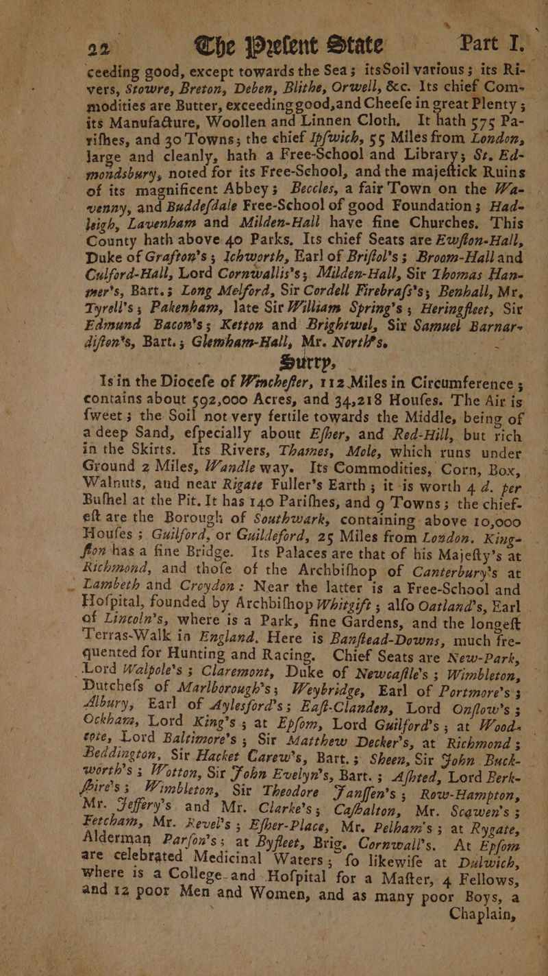 en j RS “4°93 vers, Stowre, Breton, Deben, Blithe, Orwell, &amp;c. Its chief Com- modities are Butter, exceeding good,and Cheefe in great Plenty ; its Manufa@ure, Woollen and Linnen Cloth. It hath 575 Pa- yifhes, and 30 Towns; the chief Ip/wich, 55 Miles from London, jarge and cleanly, hath a Free-School and Library; Sz, Ed- mondsbury, noted for its Free-School, and the majeftick Ruins of its magnificent Abbey; Beccles, a fair'Town on the Wa- leigh, Lavenham and Milden-Hall have fine Churches, This Duke of Grafton’s ; Ichworth, Karl of Briffol’s s Broom-Hall and Culford-Hall, Lord Cornwallis's; Muden-Hall, Sir Thomas Han- mer's, Bart.; Long Melford, Sir Cordell Firebrafs’s; Benhall, Mr, difton*s, Bart.; Glemham-Hall, Mr. Norti?s, Pe Surry, | Isin the Diocefe of Winchefter, 112 Miles in Circumference ; - Edmund Bacon's; Ketton and Brightwel, Six Samuel Barnar- adeep Sand, efpecially about Ejher, and Red-Hill, but rich in the Skirts. Its Rivers, Thames, Mole, which runs under Ground 2 Miles, Wandle way. Its Commodities, Corn, Box, i Bufhel at the Pit, It has 140 Parifhes, and g Towns; the chief- eft are the Borough of Southwark, containing above 10,000 flon has a fine Bridge. Its Palaces are that of his Majefty’s at _ Richmond, and thofe of the Archbifhop of Canterbury's at . Lambeth and Croydon: Near the latter is a Free-School and of Lincoln's, where is a Park, fine Gardens, and the longeft Terras-Walk ia England. Here is Banftead-Downs, much fre- quented for Hunting and Racing. Chief Seats are New-Parf, Lord Walpole’s ; Claremont, Duke of Newcafile’s ; Wimbleton, Dutchefs of Marlborough’s ; Weybridge, Earl of Portmore’s 3 Albury, Earl of Aylesford’s; Eaft-Clanden, Lord Onflow’s 5 cote, Lord Baltimore’s ; Sir Matthew Decker’s, at Richmond 3 worth’s ; Wotton, Sir Fohn Evelyn's, Bart. ; Ajhted, Lord Berk- fire's; Wimbleton, Sir Theodore Fanffen’s ; Row-Hampton, Mr. Feffery’s. and Mr. Clarke's; Ca/balton, Mr. Scawen's ; where is a College_and-Hofpital for a Mafter, 4 Fellows, and 1z poor Men and Women, and as many poor Boys, a , Chaplain,